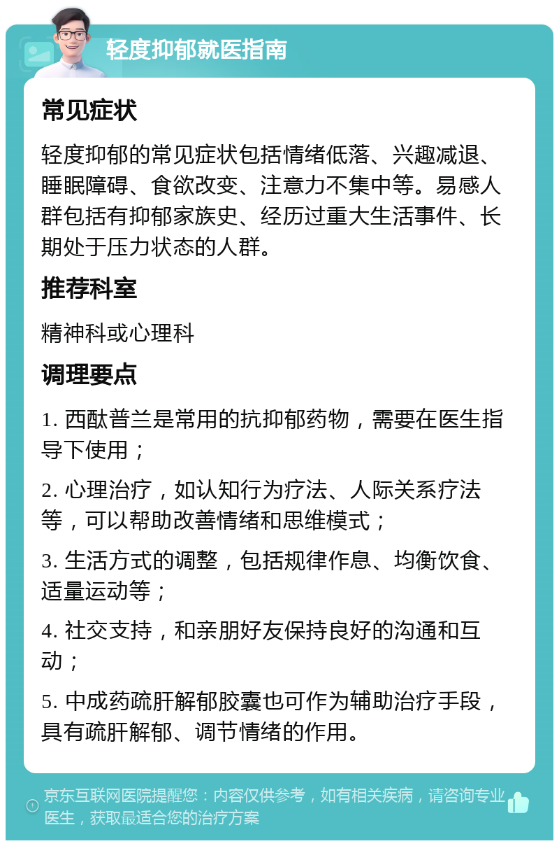 轻度抑郁就医指南 常见症状 轻度抑郁的常见症状包括情绪低落、兴趣减退、睡眠障碍、食欲改变、注意力不集中等。易感人群包括有抑郁家族史、经历过重大生活事件、长期处于压力状态的人群。 推荐科室 精神科或心理科 调理要点 1. 西酞普兰是常用的抗抑郁药物，需要在医生指导下使用； 2. 心理治疗，如认知行为疗法、人际关系疗法等，可以帮助改善情绪和思维模式； 3. 生活方式的调整，包括规律作息、均衡饮食、适量运动等； 4. 社交支持，和亲朋好友保持良好的沟通和互动； 5. 中成药疏肝解郁胶囊也可作为辅助治疗手段，具有疏肝解郁、调节情绪的作用。