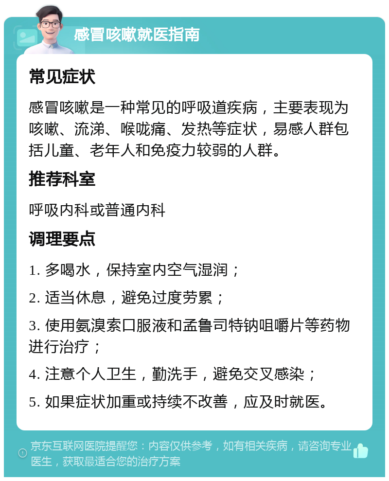 感冒咳嗽就医指南 常见症状 感冒咳嗽是一种常见的呼吸道疾病，主要表现为咳嗽、流涕、喉咙痛、发热等症状，易感人群包括儿童、老年人和免疫力较弱的人群。 推荐科室 呼吸内科或普通内科 调理要点 1. 多喝水，保持室内空气湿润； 2. 适当休息，避免过度劳累； 3. 使用氨溴索口服液和孟鲁司特钠咀嚼片等药物进行治疗； 4. 注意个人卫生，勤洗手，避免交叉感染； 5. 如果症状加重或持续不改善，应及时就医。