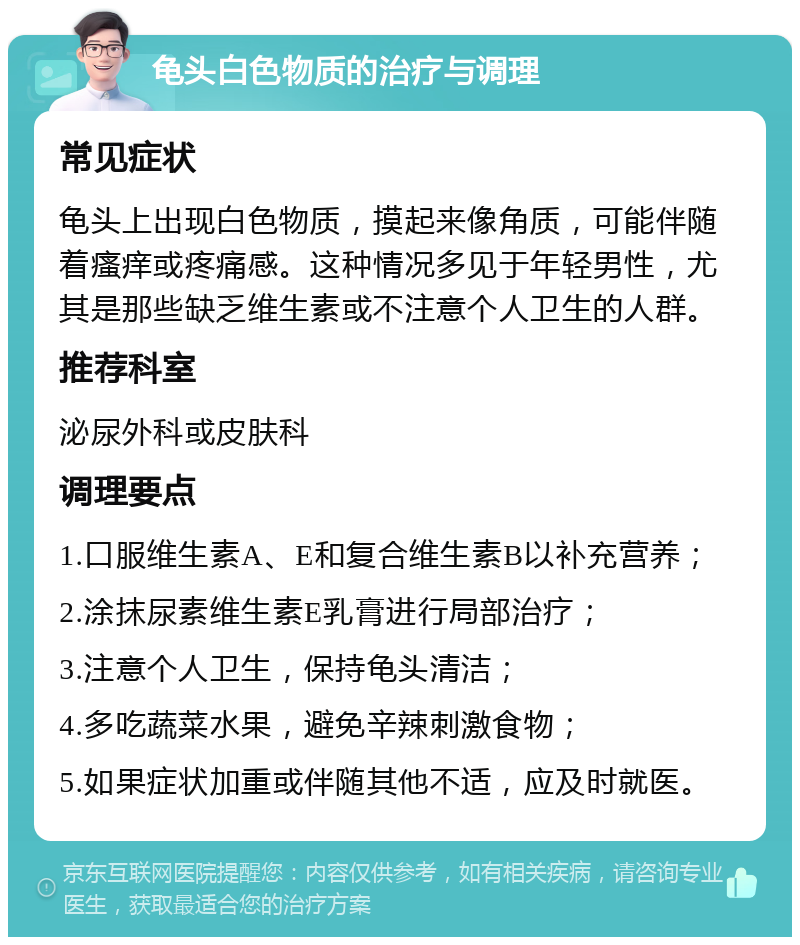 龟头白色物质的治疗与调理 常见症状 龟头上出现白色物质，摸起来像角质，可能伴随着瘙痒或疼痛感。这种情况多见于年轻男性，尤其是那些缺乏维生素或不注意个人卫生的人群。 推荐科室 泌尿外科或皮肤科 调理要点 1.口服维生素A、E和复合维生素B以补充营养； 2.涂抹尿素维生素E乳膏进行局部治疗； 3.注意个人卫生，保持龟头清洁； 4.多吃蔬菜水果，避免辛辣刺激食物； 5.如果症状加重或伴随其他不适，应及时就医。