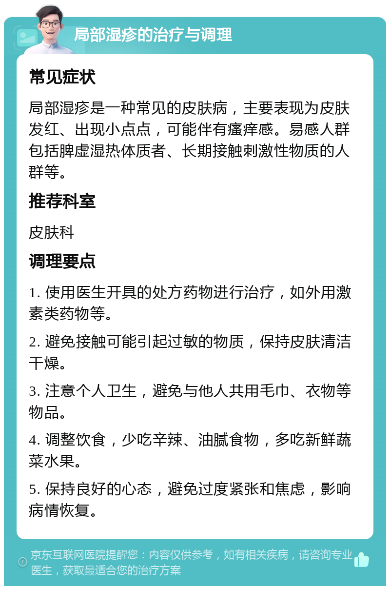 局部湿疹的治疗与调理 常见症状 局部湿疹是一种常见的皮肤病，主要表现为皮肤发红、出现小点点，可能伴有瘙痒感。易感人群包括脾虚湿热体质者、长期接触刺激性物质的人群等。 推荐科室 皮肤科 调理要点 1. 使用医生开具的处方药物进行治疗，如外用激素类药物等。 2. 避免接触可能引起过敏的物质，保持皮肤清洁干燥。 3. 注意个人卫生，避免与他人共用毛巾、衣物等物品。 4. 调整饮食，少吃辛辣、油腻食物，多吃新鲜蔬菜水果。 5. 保持良好的心态，避免过度紧张和焦虑，影响病情恢复。