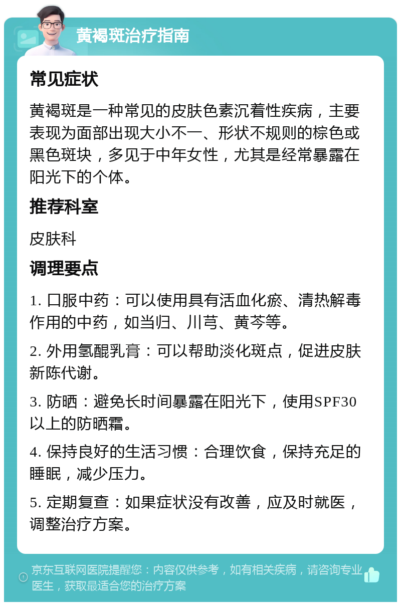 黄褐斑治疗指南 常见症状 黄褐斑是一种常见的皮肤色素沉着性疾病，主要表现为面部出现大小不一、形状不规则的棕色或黑色斑块，多见于中年女性，尤其是经常暴露在阳光下的个体。 推荐科室 皮肤科 调理要点 1. 口服中药：可以使用具有活血化瘀、清热解毒作用的中药，如当归、川芎、黄芩等。 2. 外用氢醌乳膏：可以帮助淡化斑点，促进皮肤新陈代谢。 3. 防晒：避免长时间暴露在阳光下，使用SPF30以上的防晒霜。 4. 保持良好的生活习惯：合理饮食，保持充足的睡眠，减少压力。 5. 定期复查：如果症状没有改善，应及时就医，调整治疗方案。