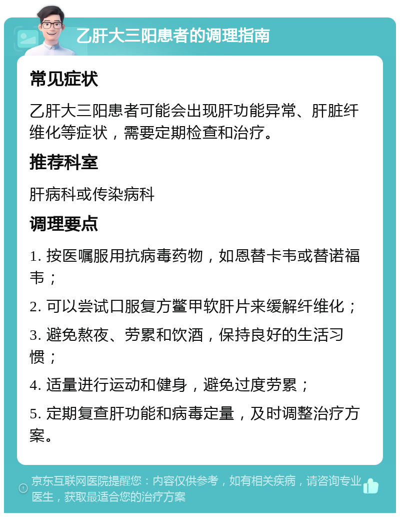 乙肝大三阳患者的调理指南 常见症状 乙肝大三阳患者可能会出现肝功能异常、肝脏纤维化等症状，需要定期检查和治疗。 推荐科室 肝病科或传染病科 调理要点 1. 按医嘱服用抗病毒药物，如恩替卡韦或替诺福韦； 2. 可以尝试口服复方鳖甲软肝片来缓解纤维化； 3. 避免熬夜、劳累和饮酒，保持良好的生活习惯； 4. 适量进行运动和健身，避免过度劳累； 5. 定期复查肝功能和病毒定量，及时调整治疗方案。