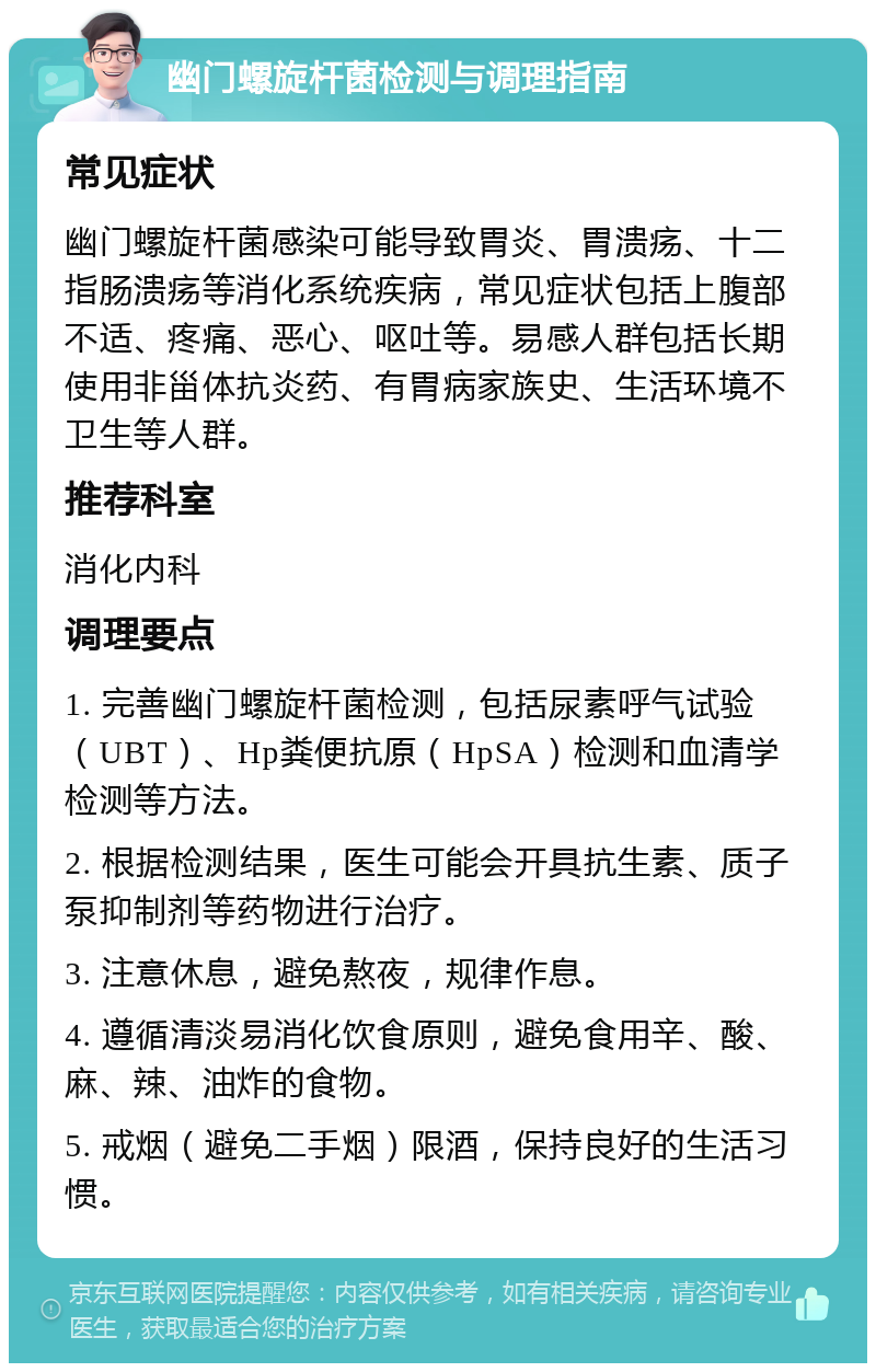 幽门螺旋杆菌检测与调理指南 常见症状 幽门螺旋杆菌感染可能导致胃炎、胃溃疡、十二指肠溃疡等消化系统疾病，常见症状包括上腹部不适、疼痛、恶心、呕吐等。易感人群包括长期使用非甾体抗炎药、有胃病家族史、生活环境不卫生等人群。 推荐科室 消化内科 调理要点 1. 完善幽门螺旋杆菌检测，包括尿素呼气试验（UBT）、Hp粪便抗原（HpSA）检测和血清学检测等方法。 2. 根据检测结果，医生可能会开具抗生素、质子泵抑制剂等药物进行治疗。 3. 注意休息，避免熬夜，规律作息。 4. 遵循清淡易消化饮食原则，避免食用辛、酸、麻、辣、油炸的食物。 5. 戒烟（避免二手烟）限酒，保持良好的生活习惯。