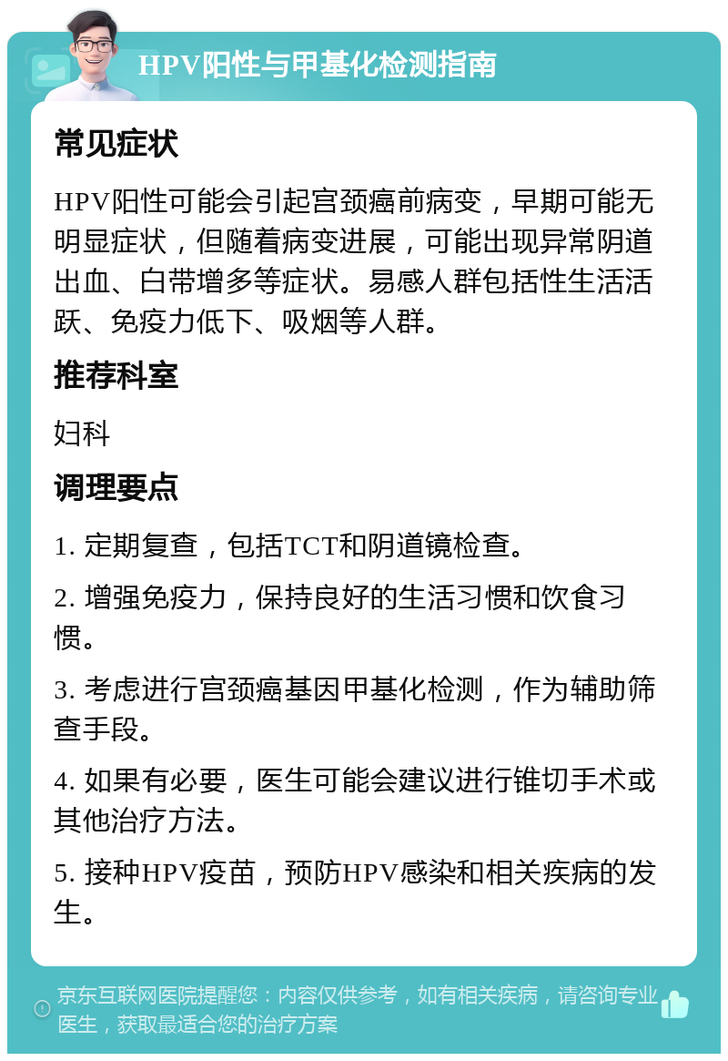 HPV阳性与甲基化检测指南 常见症状 HPV阳性可能会引起宫颈癌前病变，早期可能无明显症状，但随着病变进展，可能出现异常阴道出血、白带增多等症状。易感人群包括性生活活跃、免疫力低下、吸烟等人群。 推荐科室 妇科 调理要点 1. 定期复查，包括TCT和阴道镜检查。 2. 增强免疫力，保持良好的生活习惯和饮食习惯。 3. 考虑进行宫颈癌基因甲基化检测，作为辅助筛查手段。 4. 如果有必要，医生可能会建议进行锥切手术或其他治疗方法。 5. 接种HPV疫苗，预防HPV感染和相关疾病的发生。