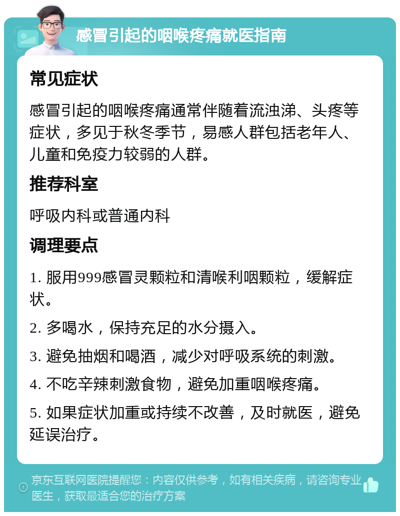 感冒引起的咽喉疼痛就医指南 常见症状 感冒引起的咽喉疼痛通常伴随着流浊涕、头疼等症状，多见于秋冬季节，易感人群包括老年人、儿童和免疫力较弱的人群。 推荐科室 呼吸内科或普通内科 调理要点 1. 服用999感冒灵颗粒和清喉利咽颗粒，缓解症状。 2. 多喝水，保持充足的水分摄入。 3. 避免抽烟和喝酒，减少对呼吸系统的刺激。 4. 不吃辛辣刺激食物，避免加重咽喉疼痛。 5. 如果症状加重或持续不改善，及时就医，避免延误治疗。