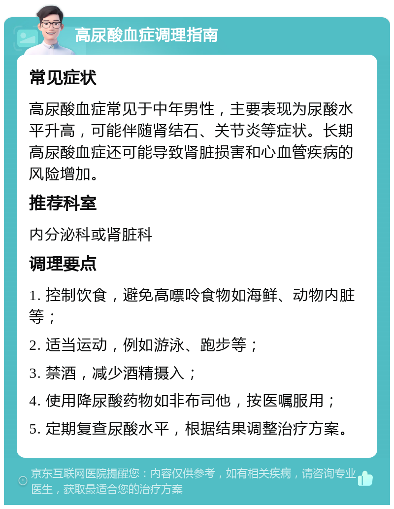 高尿酸血症调理指南 常见症状 高尿酸血症常见于中年男性，主要表现为尿酸水平升高，可能伴随肾结石、关节炎等症状。长期高尿酸血症还可能导致肾脏损害和心血管疾病的风险增加。 推荐科室 内分泌科或肾脏科 调理要点 1. 控制饮食，避免高嘌呤食物如海鲜、动物内脏等； 2. 适当运动，例如游泳、跑步等； 3. 禁酒，减少酒精摄入； 4. 使用降尿酸药物如非布司他，按医嘱服用； 5. 定期复查尿酸水平，根据结果调整治疗方案。