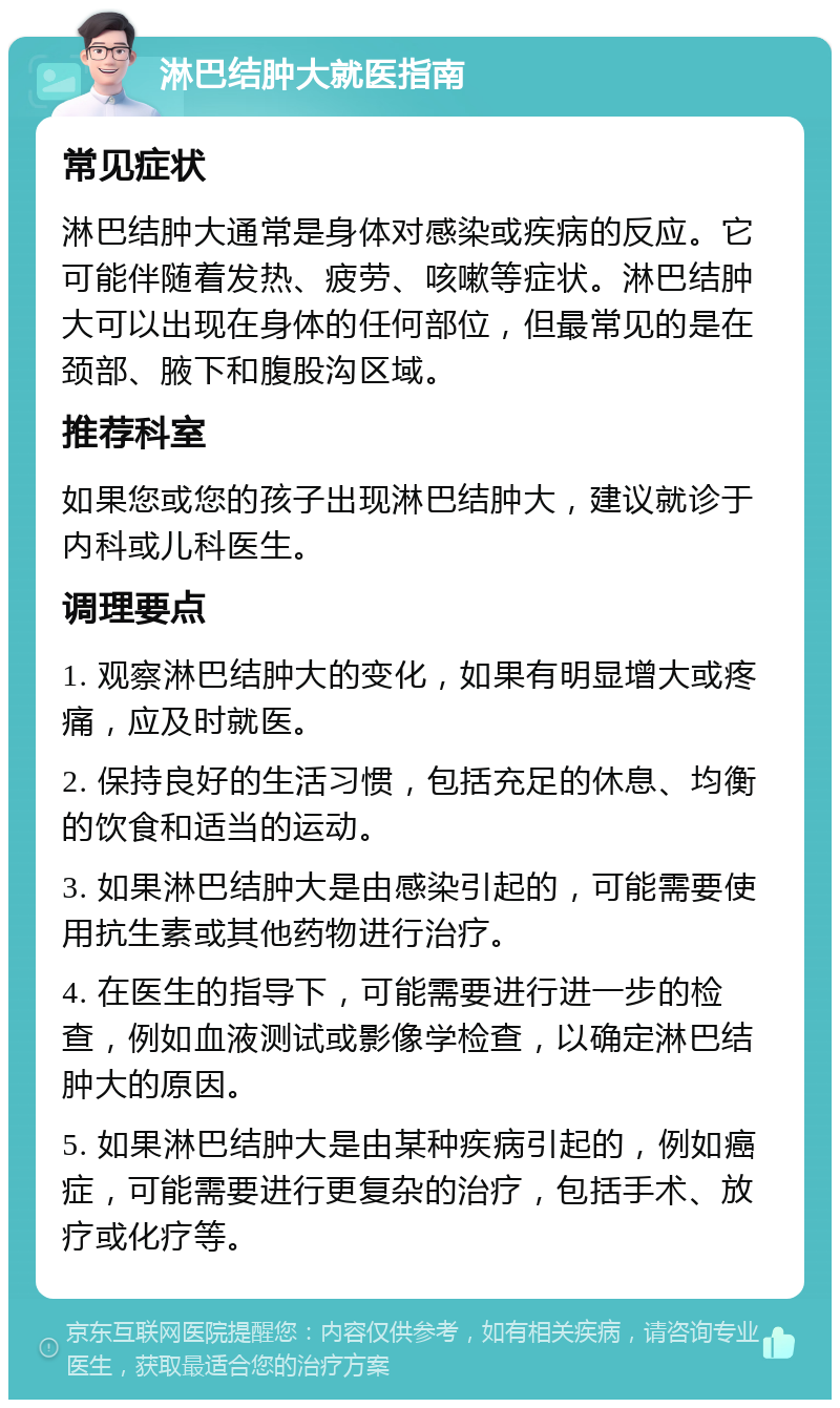 淋巴结肿大就医指南 常见症状 淋巴结肿大通常是身体对感染或疾病的反应。它可能伴随着发热、疲劳、咳嗽等症状。淋巴结肿大可以出现在身体的任何部位，但最常见的是在颈部、腋下和腹股沟区域。 推荐科室 如果您或您的孩子出现淋巴结肿大，建议就诊于内科或儿科医生。 调理要点 1. 观察淋巴结肿大的变化，如果有明显增大或疼痛，应及时就医。 2. 保持良好的生活习惯，包括充足的休息、均衡的饮食和适当的运动。 3. 如果淋巴结肿大是由感染引起的，可能需要使用抗生素或其他药物进行治疗。 4. 在医生的指导下，可能需要进行进一步的检查，例如血液测试或影像学检查，以确定淋巴结肿大的原因。 5. 如果淋巴结肿大是由某种疾病引起的，例如癌症，可能需要进行更复杂的治疗，包括手术、放疗或化疗等。