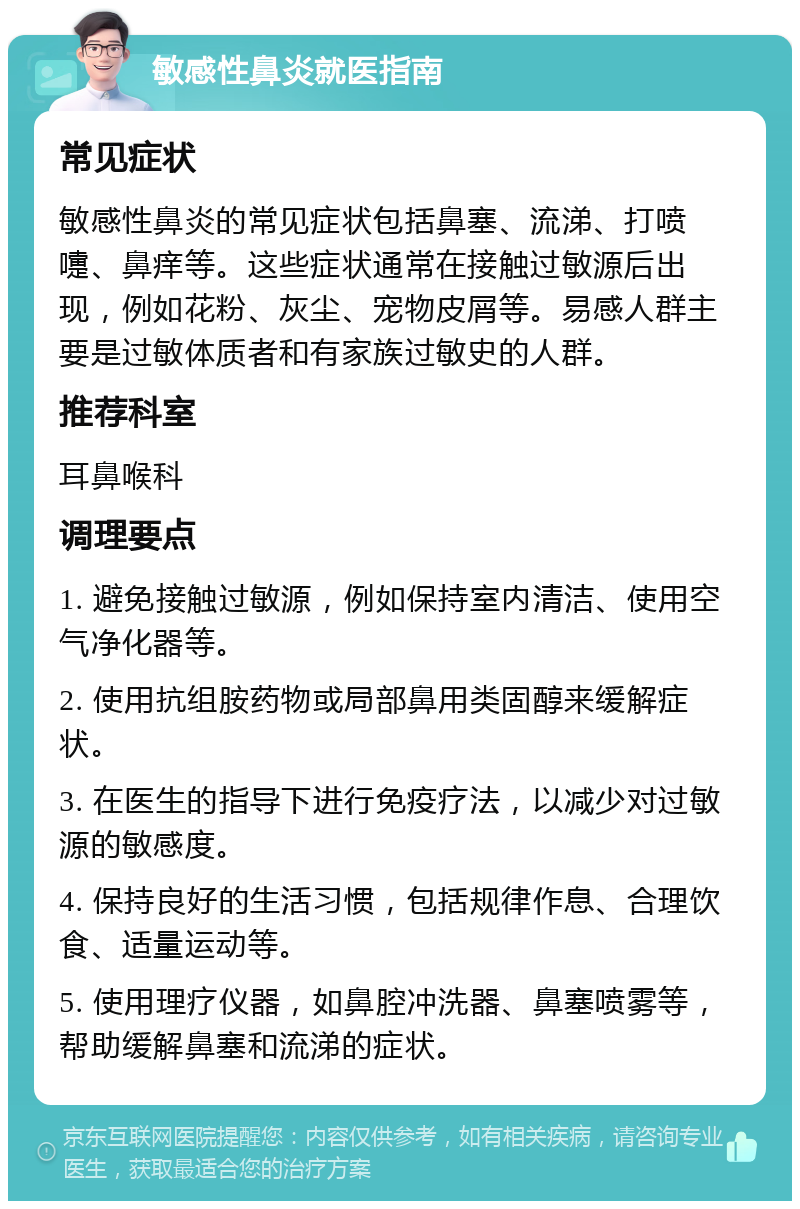 敏感性鼻炎就医指南 常见症状 敏感性鼻炎的常见症状包括鼻塞、流涕、打喷嚏、鼻痒等。这些症状通常在接触过敏源后出现，例如花粉、灰尘、宠物皮屑等。易感人群主要是过敏体质者和有家族过敏史的人群。 推荐科室 耳鼻喉科 调理要点 1. 避免接触过敏源，例如保持室内清洁、使用空气净化器等。 2. 使用抗组胺药物或局部鼻用类固醇来缓解症状。 3. 在医生的指导下进行免疫疗法，以减少对过敏源的敏感度。 4. 保持良好的生活习惯，包括规律作息、合理饮食、适量运动等。 5. 使用理疗仪器，如鼻腔冲洗器、鼻塞喷雾等，帮助缓解鼻塞和流涕的症状。