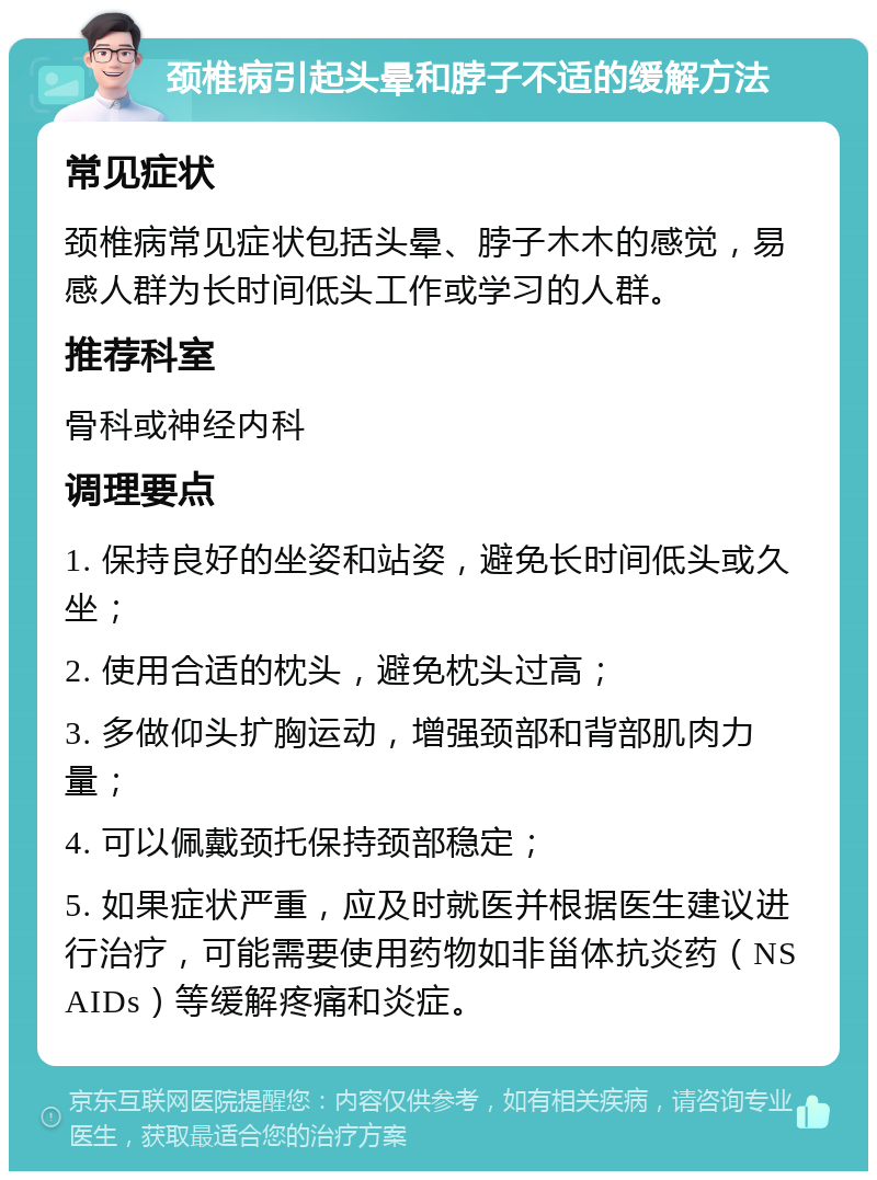 颈椎病引起头晕和脖子不适的缓解方法 常见症状 颈椎病常见症状包括头晕、脖子木木的感觉，易感人群为长时间低头工作或学习的人群。 推荐科室 骨科或神经内科 调理要点 1. 保持良好的坐姿和站姿，避免长时间低头或久坐； 2. 使用合适的枕头，避免枕头过高； 3. 多做仰头扩胸运动，增强颈部和背部肌肉力量； 4. 可以佩戴颈托保持颈部稳定； 5. 如果症状严重，应及时就医并根据医生建议进行治疗，可能需要使用药物如非甾体抗炎药（NSAIDs）等缓解疼痛和炎症。