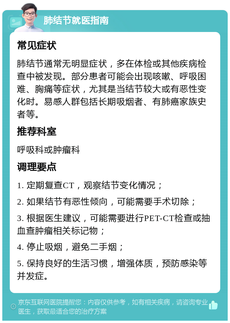 肺结节就医指南 常见症状 肺结节通常无明显症状，多在体检或其他疾病检查中被发现。部分患者可能会出现咳嗽、呼吸困难、胸痛等症状，尤其是当结节较大或有恶性变化时。易感人群包括长期吸烟者、有肺癌家族史者等。 推荐科室 呼吸科或肿瘤科 调理要点 1. 定期复查CT，观察结节变化情况； 2. 如果结节有恶性倾向，可能需要手术切除； 3. 根据医生建议，可能需要进行PET-CT检查或抽血查肿瘤相关标记物； 4. 停止吸烟，避免二手烟； 5. 保持良好的生活习惯，增强体质，预防感染等并发症。