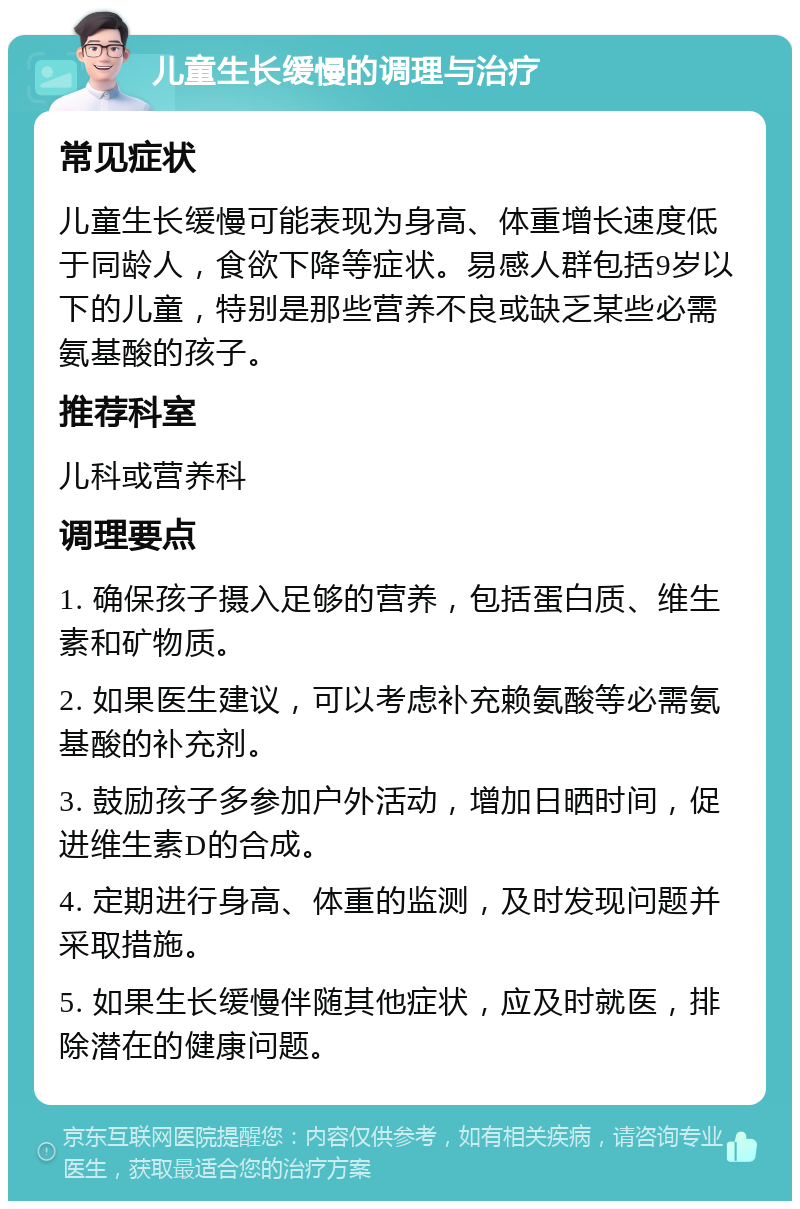 儿童生长缓慢的调理与治疗 常见症状 儿童生长缓慢可能表现为身高、体重增长速度低于同龄人，食欲下降等症状。易感人群包括9岁以下的儿童，特别是那些营养不良或缺乏某些必需氨基酸的孩子。 推荐科室 儿科或营养科 调理要点 1. 确保孩子摄入足够的营养，包括蛋白质、维生素和矿物质。 2. 如果医生建议，可以考虑补充赖氨酸等必需氨基酸的补充剂。 3. 鼓励孩子多参加户外活动，增加日晒时间，促进维生素D的合成。 4. 定期进行身高、体重的监测，及时发现问题并采取措施。 5. 如果生长缓慢伴随其他症状，应及时就医，排除潜在的健康问题。