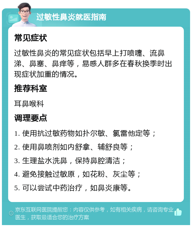 过敏性鼻炎就医指南 常见症状 过敏性鼻炎的常见症状包括早上打喷嚏、流鼻涕、鼻塞、鼻痒等，易感人群多在春秋换季时出现症状加重的情况。 推荐科室 耳鼻喉科 调理要点 1. 使用抗过敏药物如扑尔敏、氯雷他定等； 2. 使用鼻喷剂如内舒拿、辅舒良等； 3. 生理盐水洗鼻，保持鼻腔清洁； 4. 避免接触过敏原，如花粉、灰尘等； 5. 可以尝试中药治疗，如鼻炎康等。