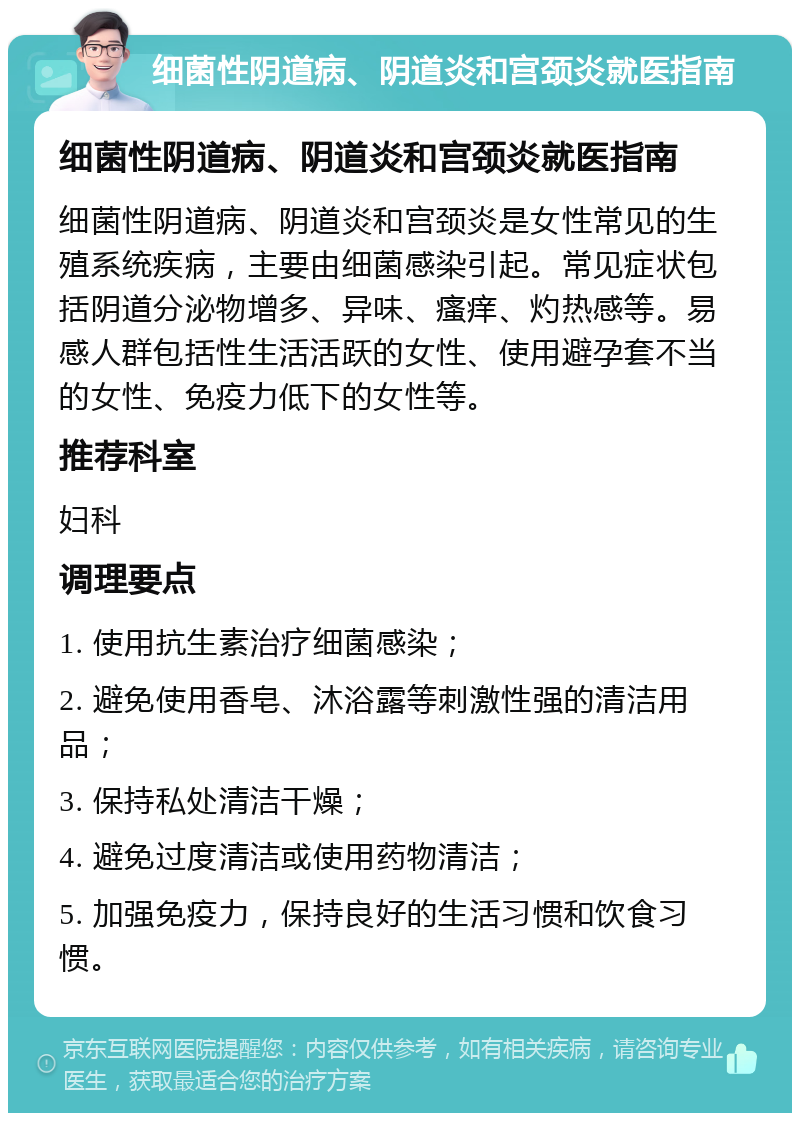 细菌性阴道病、阴道炎和宫颈炎就医指南 细菌性阴道病、阴道炎和宫颈炎就医指南 细菌性阴道病、阴道炎和宫颈炎是女性常见的生殖系统疾病，主要由细菌感染引起。常见症状包括阴道分泌物增多、异味、瘙痒、灼热感等。易感人群包括性生活活跃的女性、使用避孕套不当的女性、免疫力低下的女性等。 推荐科室 妇科 调理要点 1. 使用抗生素治疗细菌感染； 2. 避免使用香皂、沐浴露等刺激性强的清洁用品； 3. 保持私处清洁干燥； 4. 避免过度清洁或使用药物清洁； 5. 加强免疫力，保持良好的生活习惯和饮食习惯。