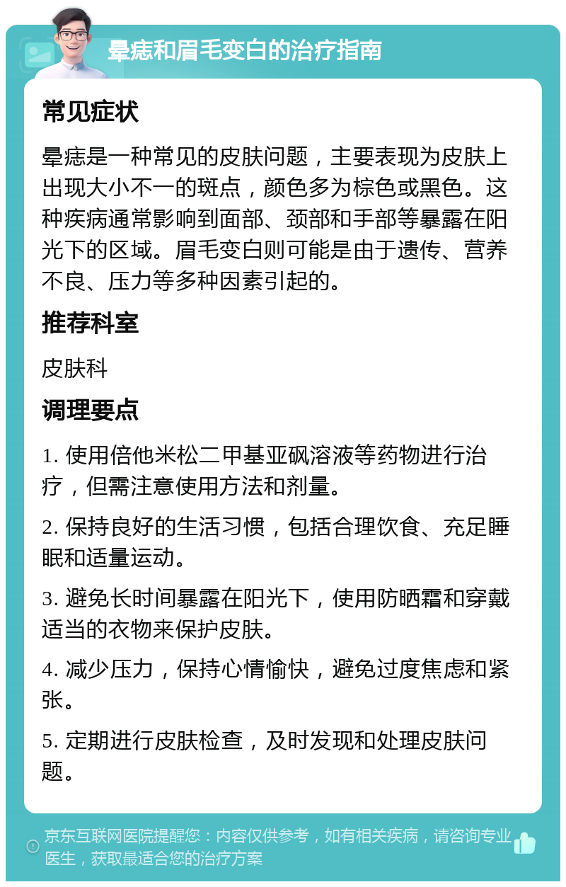 晕痣和眉毛变白的治疗指南 常见症状 晕痣是一种常见的皮肤问题，主要表现为皮肤上出现大小不一的斑点，颜色多为棕色或黑色。这种疾病通常影响到面部、颈部和手部等暴露在阳光下的区域。眉毛变白则可能是由于遗传、营养不良、压力等多种因素引起的。 推荐科室 皮肤科 调理要点 1. 使用倍他米松二甲基亚砜溶液等药物进行治疗，但需注意使用方法和剂量。 2. 保持良好的生活习惯，包括合理饮食、充足睡眠和适量运动。 3. 避免长时间暴露在阳光下，使用防晒霜和穿戴适当的衣物来保护皮肤。 4. 减少压力，保持心情愉快，避免过度焦虑和紧张。 5. 定期进行皮肤检查，及时发现和处理皮肤问题。