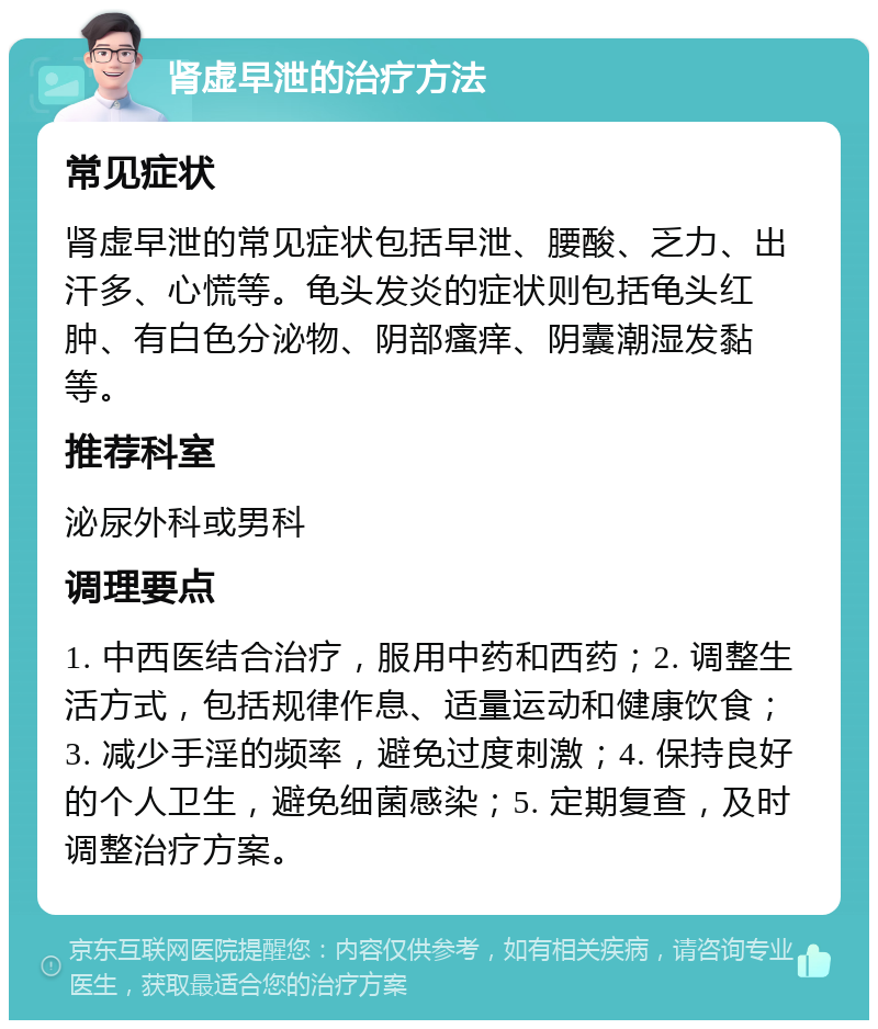 肾虚早泄的治疗方法 常见症状 肾虚早泄的常见症状包括早泄、腰酸、乏力、出汗多、心慌等。龟头发炎的症状则包括龟头红肿、有白色分泌物、阴部瘙痒、阴囊潮湿发黏等。 推荐科室 泌尿外科或男科 调理要点 1. 中西医结合治疗，服用中药和西药；2. 调整生活方式，包括规律作息、适量运动和健康饮食；3. 减少手淫的频率，避免过度刺激；4. 保持良好的个人卫生，避免细菌感染；5. 定期复查，及时调整治疗方案。