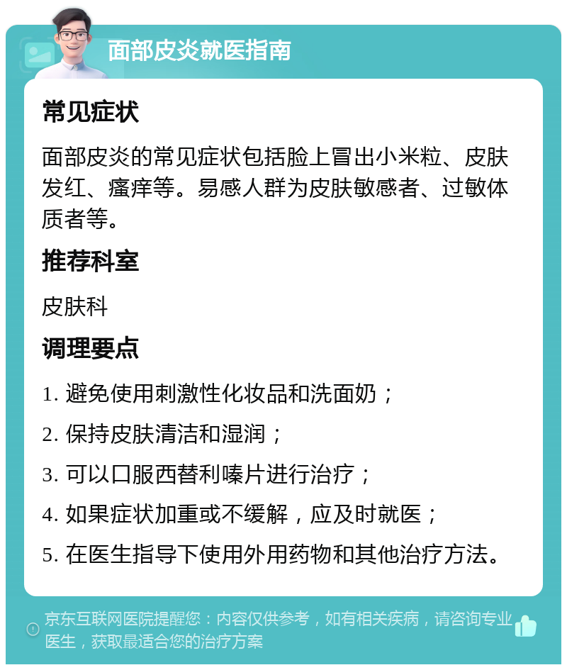 面部皮炎就医指南 常见症状 面部皮炎的常见症状包括脸上冒出小米粒、皮肤发红、瘙痒等。易感人群为皮肤敏感者、过敏体质者等。 推荐科室 皮肤科 调理要点 1. 避免使用刺激性化妆品和洗面奶； 2. 保持皮肤清洁和湿润； 3. 可以口服西替利嗪片进行治疗； 4. 如果症状加重或不缓解，应及时就医； 5. 在医生指导下使用外用药物和其他治疗方法。