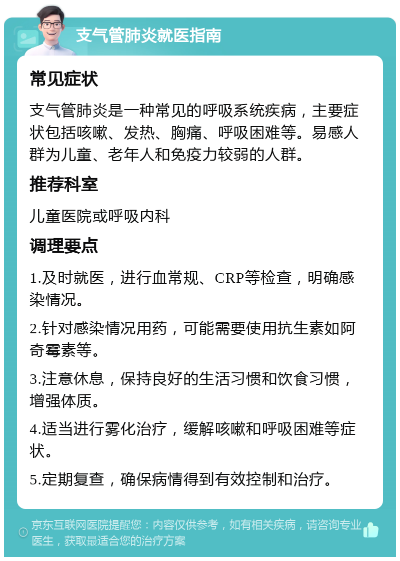 支气管肺炎就医指南 常见症状 支气管肺炎是一种常见的呼吸系统疾病，主要症状包括咳嗽、发热、胸痛、呼吸困难等。易感人群为儿童、老年人和免疫力较弱的人群。 推荐科室 儿童医院或呼吸内科 调理要点 1.及时就医，进行血常规、CRP等检查，明确感染情况。 2.针对感染情况用药，可能需要使用抗生素如阿奇霉素等。 3.注意休息，保持良好的生活习惯和饮食习惯，增强体质。 4.适当进行雾化治疗，缓解咳嗽和呼吸困难等症状。 5.定期复查，确保病情得到有效控制和治疗。