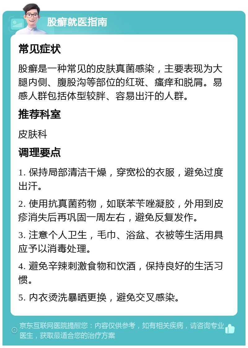 股癣就医指南 常见症状 股癣是一种常见的皮肤真菌感染，主要表现为大腿内侧、腹股沟等部位的红斑、瘙痒和脱屑。易感人群包括体型较胖、容易出汗的人群。 推荐科室 皮肤科 调理要点 1. 保持局部清洁干燥，穿宽松的衣服，避免过度出汗。 2. 使用抗真菌药物，如联苯苄唑凝胶，外用到皮疹消失后再巩固一周左右，避免反复发作。 3. 注意个人卫生，毛巾、浴盆、衣被等生活用具应予以消毒处理。 4. 避免辛辣刺激食物和饮酒，保持良好的生活习惯。 5. 内衣烫洗暴晒更换，避免交叉感染。