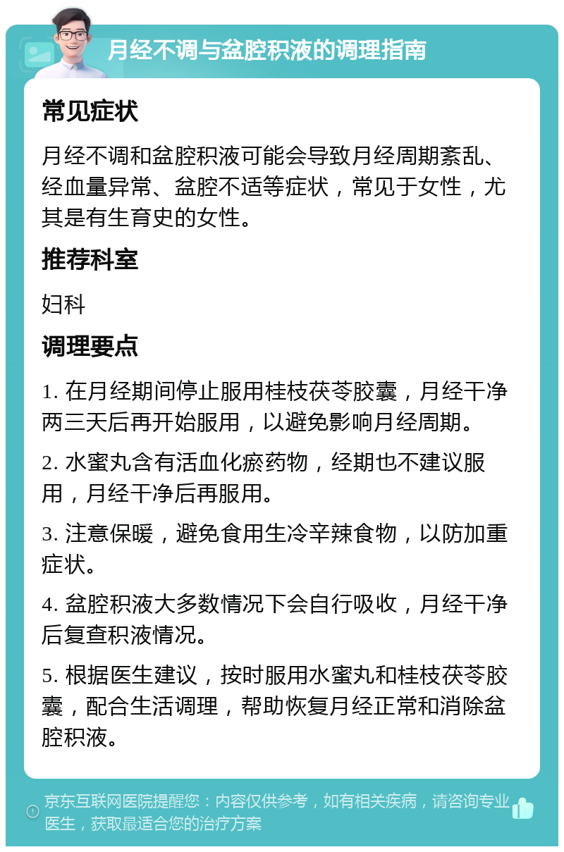 月经不调与盆腔积液的调理指南 常见症状 月经不调和盆腔积液可能会导致月经周期紊乱、经血量异常、盆腔不适等症状，常见于女性，尤其是有生育史的女性。 推荐科室 妇科 调理要点 1. 在月经期间停止服用桂枝茯苓胶囊，月经干净两三天后再开始服用，以避免影响月经周期。 2. 水蜜丸含有活血化瘀药物，经期也不建议服用，月经干净后再服用。 3. 注意保暖，避免食用生冷辛辣食物，以防加重症状。 4. 盆腔积液大多数情况下会自行吸收，月经干净后复查积液情况。 5. 根据医生建议，按时服用水蜜丸和桂枝茯苓胶囊，配合生活调理，帮助恢复月经正常和消除盆腔积液。