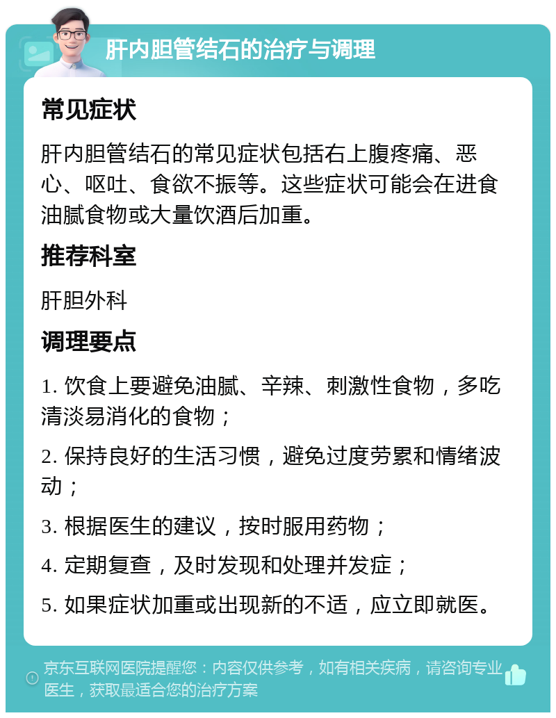 肝内胆管结石的治疗与调理 常见症状 肝内胆管结石的常见症状包括右上腹疼痛、恶心、呕吐、食欲不振等。这些症状可能会在进食油腻食物或大量饮酒后加重。 推荐科室 肝胆外科 调理要点 1. 饮食上要避免油腻、辛辣、刺激性食物，多吃清淡易消化的食物； 2. 保持良好的生活习惯，避免过度劳累和情绪波动； 3. 根据医生的建议，按时服用药物； 4. 定期复查，及时发现和处理并发症； 5. 如果症状加重或出现新的不适，应立即就医。