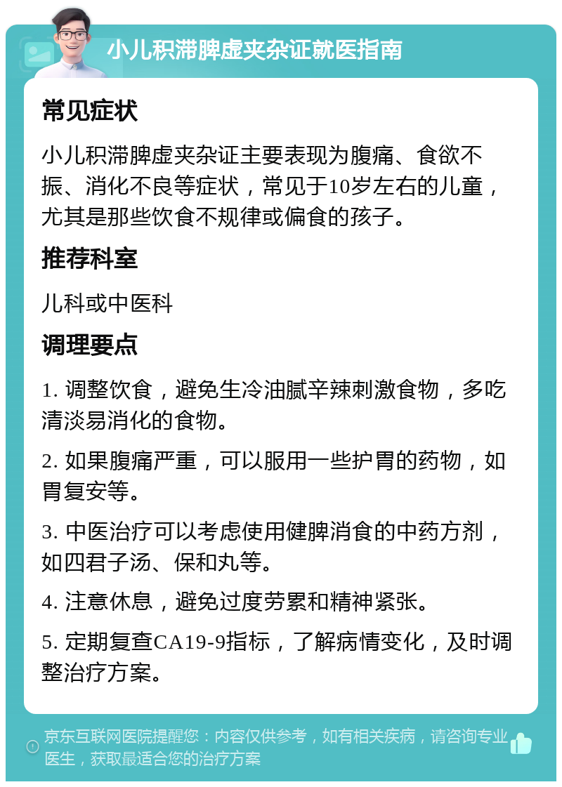 小儿积滞脾虚夹杂证就医指南 常见症状 小儿积滞脾虚夹杂证主要表现为腹痛、食欲不振、消化不良等症状，常见于10岁左右的儿童，尤其是那些饮食不规律或偏食的孩子。 推荐科室 儿科或中医科 调理要点 1. 调整饮食，避免生冷油腻辛辣刺激食物，多吃清淡易消化的食物。 2. 如果腹痛严重，可以服用一些护胃的药物，如胃复安等。 3. 中医治疗可以考虑使用健脾消食的中药方剂，如四君子汤、保和丸等。 4. 注意休息，避免过度劳累和精神紧张。 5. 定期复查CA19-9指标，了解病情变化，及时调整治疗方案。