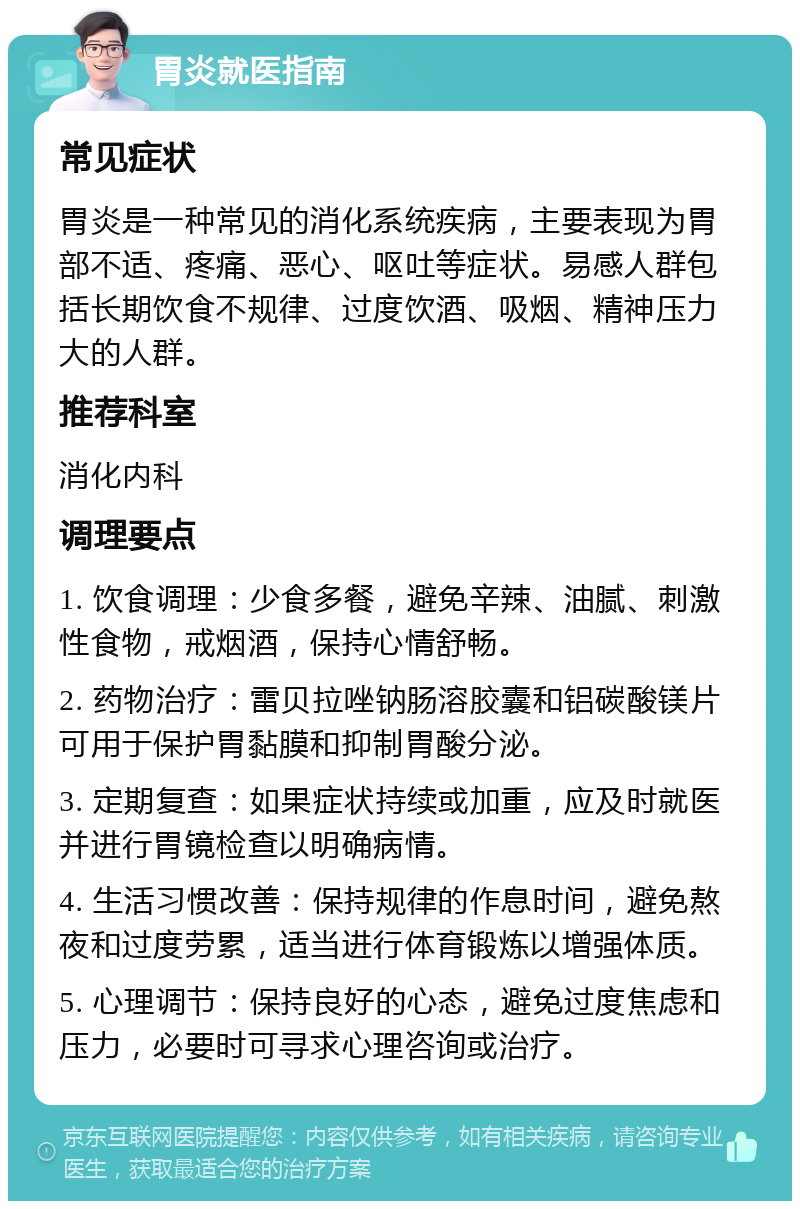 胃炎就医指南 常见症状 胃炎是一种常见的消化系统疾病，主要表现为胃部不适、疼痛、恶心、呕吐等症状。易感人群包括长期饮食不规律、过度饮酒、吸烟、精神压力大的人群。 推荐科室 消化内科 调理要点 1. 饮食调理：少食多餐，避免辛辣、油腻、刺激性食物，戒烟酒，保持心情舒畅。 2. 药物治疗：雷贝拉唑钠肠溶胶囊和铝碳酸镁片可用于保护胃黏膜和抑制胃酸分泌。 3. 定期复查：如果症状持续或加重，应及时就医并进行胃镜检查以明确病情。 4. 生活习惯改善：保持规律的作息时间，避免熬夜和过度劳累，适当进行体育锻炼以增强体质。 5. 心理调节：保持良好的心态，避免过度焦虑和压力，必要时可寻求心理咨询或治疗。