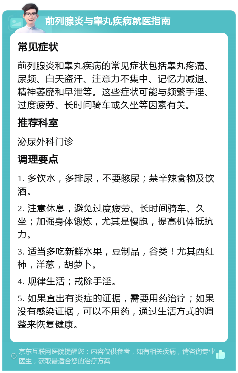 前列腺炎与睾丸疾病就医指南 常见症状 前列腺炎和睾丸疾病的常见症状包括睾丸疼痛、尿频、白天盗汗、注意力不集中、记忆力减退、精神萎靡和早泄等。这些症状可能与频繁手淫、过度疲劳、长时间骑车或久坐等因素有关。 推荐科室 泌尿外科门诊 调理要点 1. 多饮水，多排尿，不要憋尿；禁辛辣食物及饮酒。 2. 注意休息，避免过度疲劳、长时间骑车、久坐；加强身体锻炼，尤其是慢跑，提高机体抵抗力。 3. 适当多吃新鲜水果，豆制品，谷类！尤其西红柿，洋葱，胡萝卜。 4. 规律生活；戒除手淫。 5. 如果查出有炎症的证据，需要用药治疗；如果没有感染证据，可以不用药，通过生活方式的调整来恢复健康。