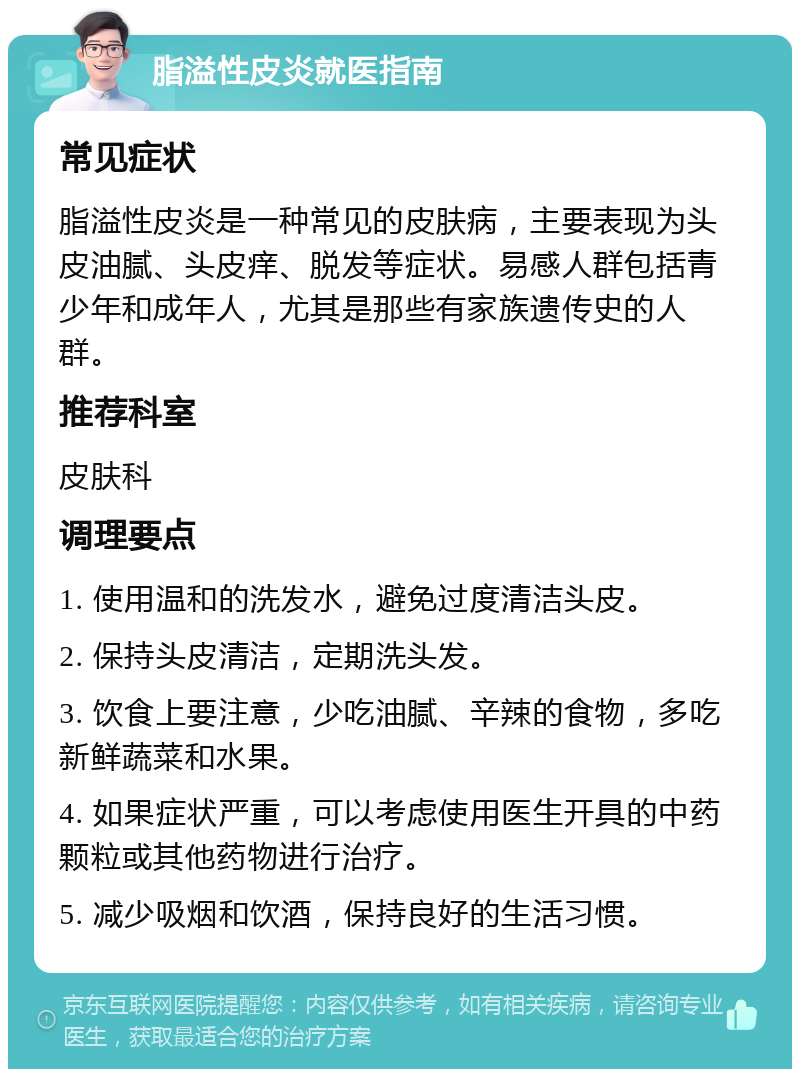 脂溢性皮炎就医指南 常见症状 脂溢性皮炎是一种常见的皮肤病，主要表现为头皮油腻、头皮痒、脱发等症状。易感人群包括青少年和成年人，尤其是那些有家族遗传史的人群。 推荐科室 皮肤科 调理要点 1. 使用温和的洗发水，避免过度清洁头皮。 2. 保持头皮清洁，定期洗头发。 3. 饮食上要注意，少吃油腻、辛辣的食物，多吃新鲜蔬菜和水果。 4. 如果症状严重，可以考虑使用医生开具的中药颗粒或其他药物进行治疗。 5. 减少吸烟和饮酒，保持良好的生活习惯。