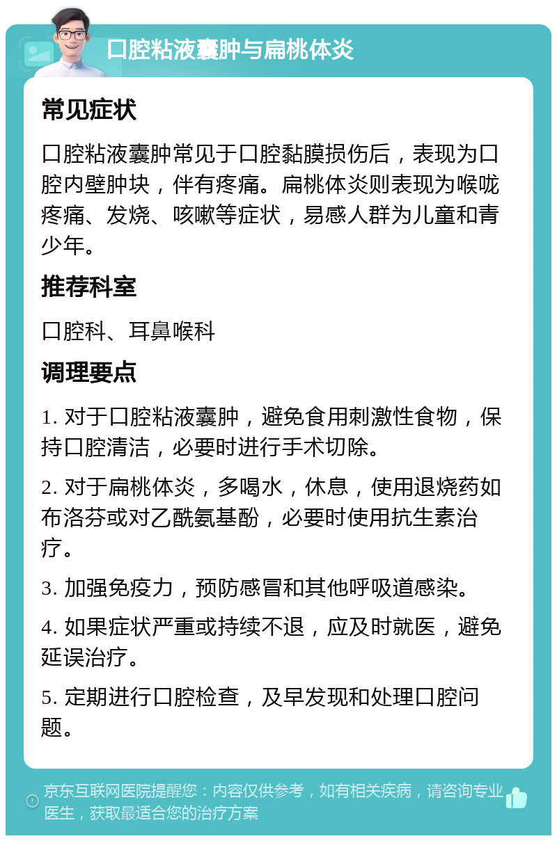 口腔粘液囊肿与扁桃体炎 常见症状 口腔粘液囊肿常见于口腔黏膜损伤后，表现为口腔内壁肿块，伴有疼痛。扁桃体炎则表现为喉咙疼痛、发烧、咳嗽等症状，易感人群为儿童和青少年。 推荐科室 口腔科、耳鼻喉科 调理要点 1. 对于口腔粘液囊肿，避免食用刺激性食物，保持口腔清洁，必要时进行手术切除。 2. 对于扁桃体炎，多喝水，休息，使用退烧药如布洛芬或对乙酰氨基酚，必要时使用抗生素治疗。 3. 加强免疫力，预防感冒和其他呼吸道感染。 4. 如果症状严重或持续不退，应及时就医，避免延误治疗。 5. 定期进行口腔检查，及早发现和处理口腔问题。