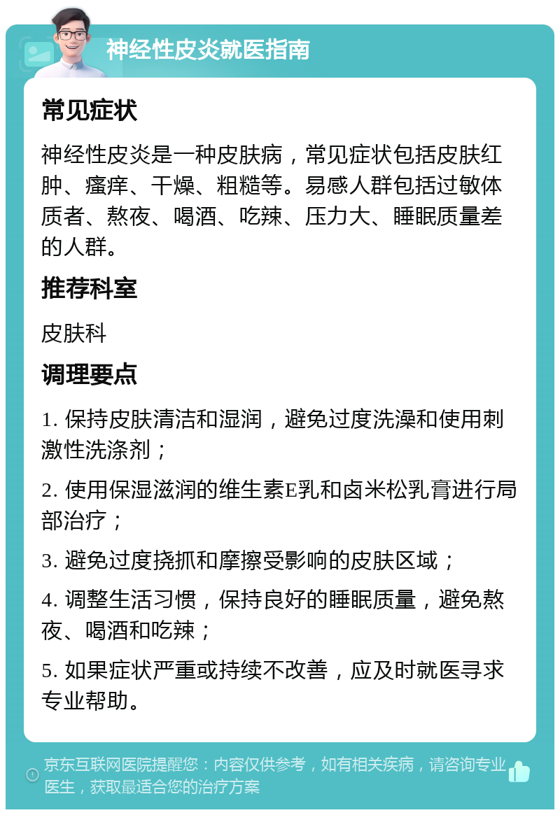 神经性皮炎就医指南 常见症状 神经性皮炎是一种皮肤病，常见症状包括皮肤红肿、瘙痒、干燥、粗糙等。易感人群包括过敏体质者、熬夜、喝酒、吃辣、压力大、睡眠质量差的人群。 推荐科室 皮肤科 调理要点 1. 保持皮肤清洁和湿润，避免过度洗澡和使用刺激性洗涤剂； 2. 使用保湿滋润的维生素E乳和卤米松乳膏进行局部治疗； 3. 避免过度挠抓和摩擦受影响的皮肤区域； 4. 调整生活习惯，保持良好的睡眠质量，避免熬夜、喝酒和吃辣； 5. 如果症状严重或持续不改善，应及时就医寻求专业帮助。