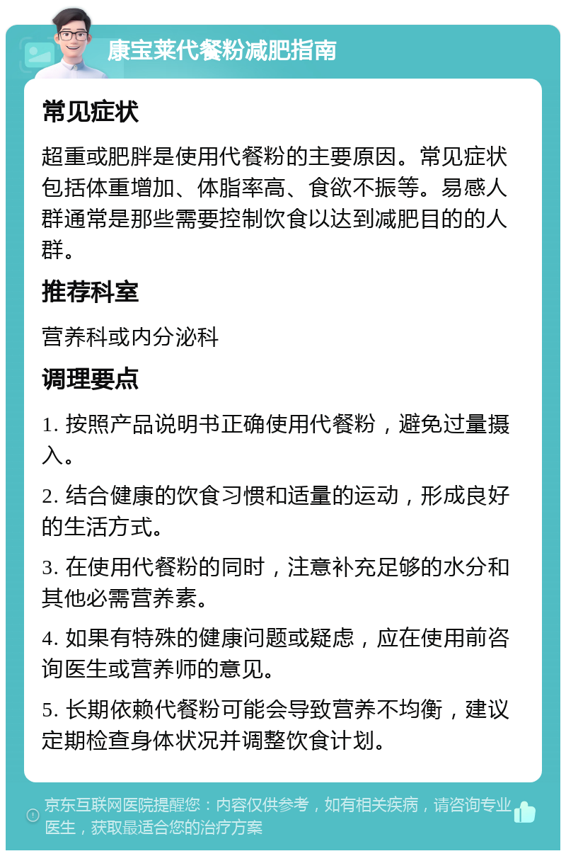 康宝莱代餐粉减肥指南 常见症状 超重或肥胖是使用代餐粉的主要原因。常见症状包括体重增加、体脂率高、食欲不振等。易感人群通常是那些需要控制饮食以达到减肥目的的人群。 推荐科室 营养科或内分泌科 调理要点 1. 按照产品说明书正确使用代餐粉，避免过量摄入。 2. 结合健康的饮食习惯和适量的运动，形成良好的生活方式。 3. 在使用代餐粉的同时，注意补充足够的水分和其他必需营养素。 4. 如果有特殊的健康问题或疑虑，应在使用前咨询医生或营养师的意见。 5. 长期依赖代餐粉可能会导致营养不均衡，建议定期检查身体状况并调整饮食计划。