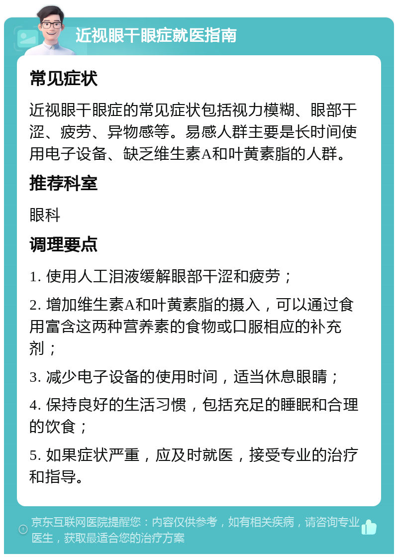 近视眼干眼症就医指南 常见症状 近视眼干眼症的常见症状包括视力模糊、眼部干涩、疲劳、异物感等。易感人群主要是长时间使用电子设备、缺乏维生素A和叶黄素脂的人群。 推荐科室 眼科 调理要点 1. 使用人工泪液缓解眼部干涩和疲劳； 2. 增加维生素A和叶黄素脂的摄入，可以通过食用富含这两种营养素的食物或口服相应的补充剂； 3. 减少电子设备的使用时间，适当休息眼睛； 4. 保持良好的生活习惯，包括充足的睡眠和合理的饮食； 5. 如果症状严重，应及时就医，接受专业的治疗和指导。