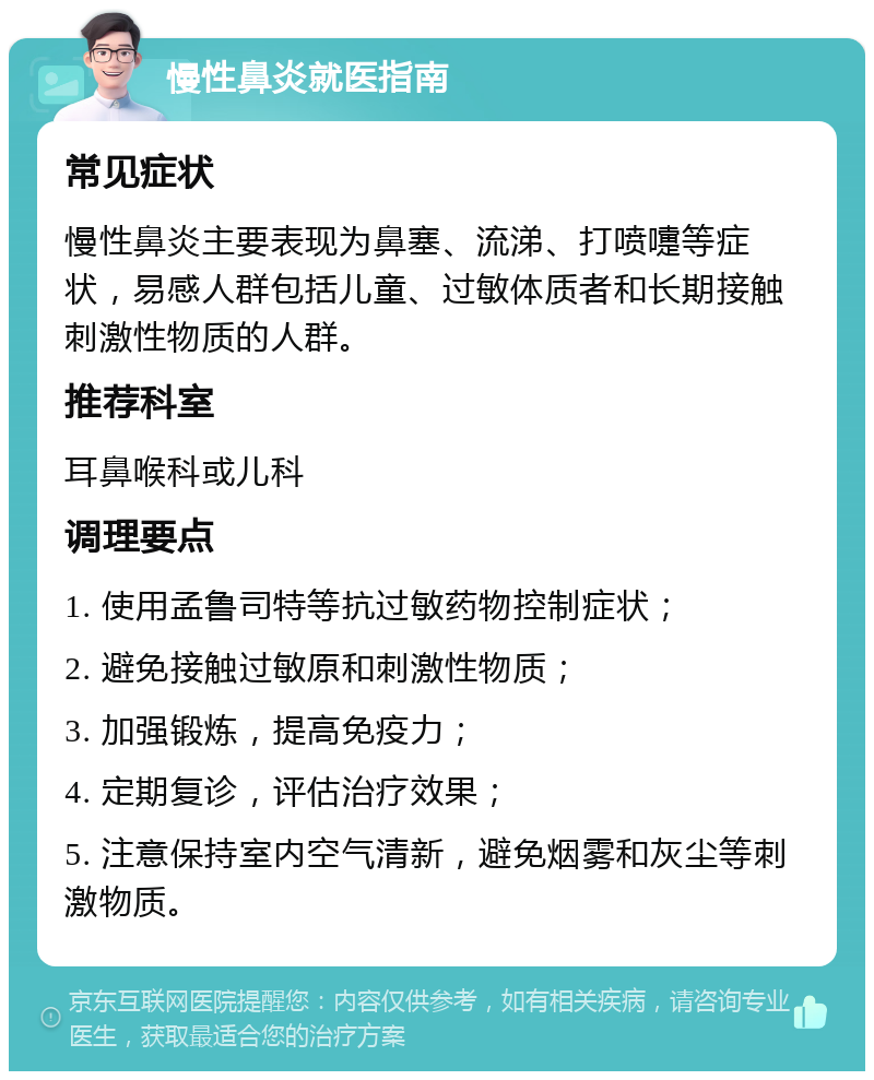 慢性鼻炎就医指南 常见症状 慢性鼻炎主要表现为鼻塞、流涕、打喷嚏等症状，易感人群包括儿童、过敏体质者和长期接触刺激性物质的人群。 推荐科室 耳鼻喉科或儿科 调理要点 1. 使用孟鲁司特等抗过敏药物控制症状； 2. 避免接触过敏原和刺激性物质； 3. 加强锻炼，提高免疫力； 4. 定期复诊，评估治疗效果； 5. 注意保持室内空气清新，避免烟雾和灰尘等刺激物质。