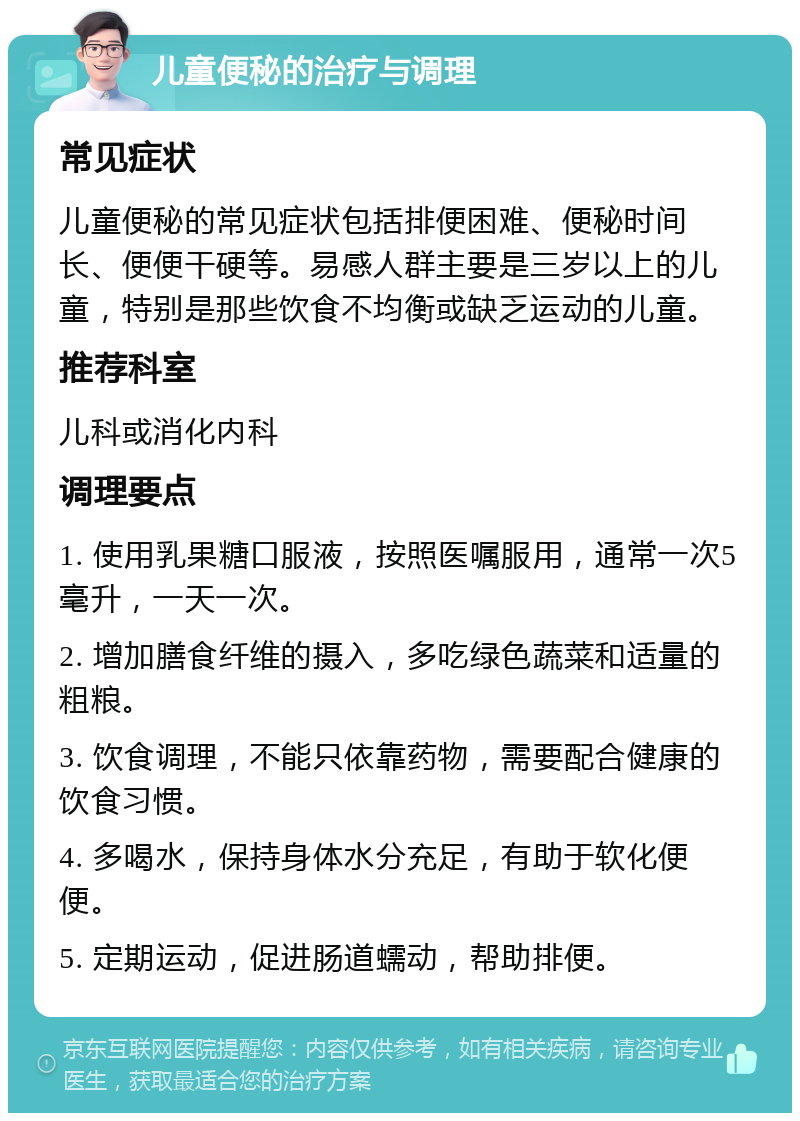 儿童便秘的治疗与调理 常见症状 儿童便秘的常见症状包括排便困难、便秘时间长、便便干硬等。易感人群主要是三岁以上的儿童，特别是那些饮食不均衡或缺乏运动的儿童。 推荐科室 儿科或消化内科 调理要点 1. 使用乳果糖口服液，按照医嘱服用，通常一次5毫升，一天一次。 2. 增加膳食纤维的摄入，多吃绿色蔬菜和适量的粗粮。 3. 饮食调理，不能只依靠药物，需要配合健康的饮食习惯。 4. 多喝水，保持身体水分充足，有助于软化便便。 5. 定期运动，促进肠道蠕动，帮助排便。