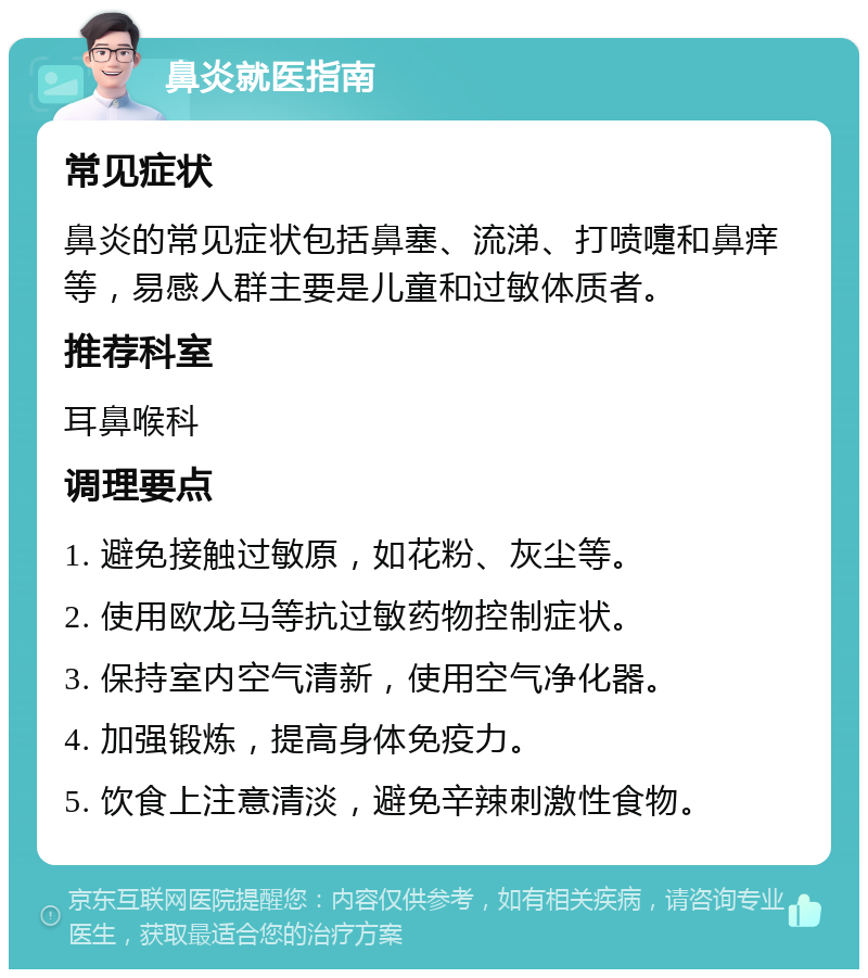 鼻炎就医指南 常见症状 鼻炎的常见症状包括鼻塞、流涕、打喷嚏和鼻痒等，易感人群主要是儿童和过敏体质者。 推荐科室 耳鼻喉科 调理要点 1. 避免接触过敏原，如花粉、灰尘等。 2. 使用欧龙马等抗过敏药物控制症状。 3. 保持室内空气清新，使用空气净化器。 4. 加强锻炼，提高身体免疫力。 5. 饮食上注意清淡，避免辛辣刺激性食物。