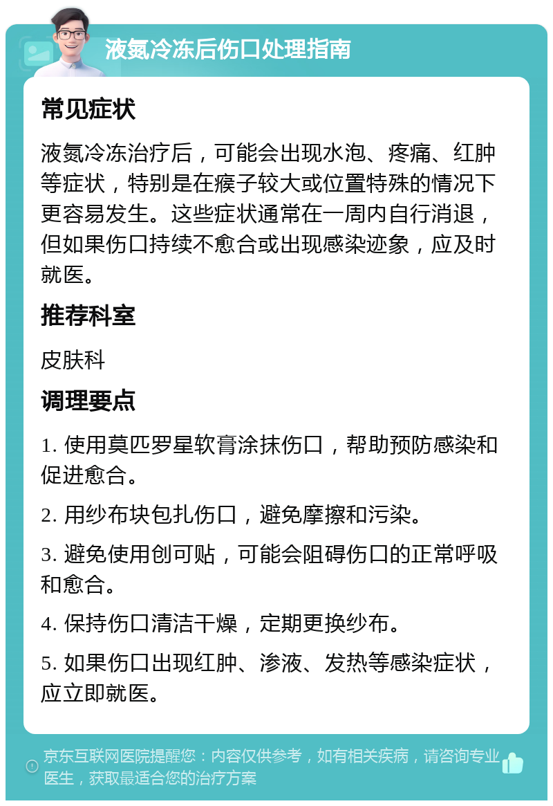 液氮冷冻后伤口处理指南 常见症状 液氮冷冻治疗后，可能会出现水泡、疼痛、红肿等症状，特别是在瘊子较大或位置特殊的情况下更容易发生。这些症状通常在一周内自行消退，但如果伤口持续不愈合或出现感染迹象，应及时就医。 推荐科室 皮肤科 调理要点 1. 使用莫匹罗星软膏涂抹伤口，帮助预防感染和促进愈合。 2. 用纱布块包扎伤口，避免摩擦和污染。 3. 避免使用创可贴，可能会阻碍伤口的正常呼吸和愈合。 4. 保持伤口清洁干燥，定期更换纱布。 5. 如果伤口出现红肿、渗液、发热等感染症状，应立即就医。