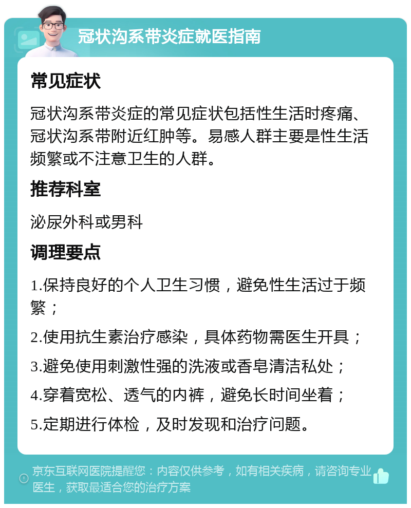 冠状沟系带炎症就医指南 常见症状 冠状沟系带炎症的常见症状包括性生活时疼痛、冠状沟系带附近红肿等。易感人群主要是性生活频繁或不注意卫生的人群。 推荐科室 泌尿外科或男科 调理要点 1.保持良好的个人卫生习惯，避免性生活过于频繁； 2.使用抗生素治疗感染，具体药物需医生开具； 3.避免使用刺激性强的洗液或香皂清洁私处； 4.穿着宽松、透气的内裤，避免长时间坐着； 5.定期进行体检，及时发现和治疗问题。