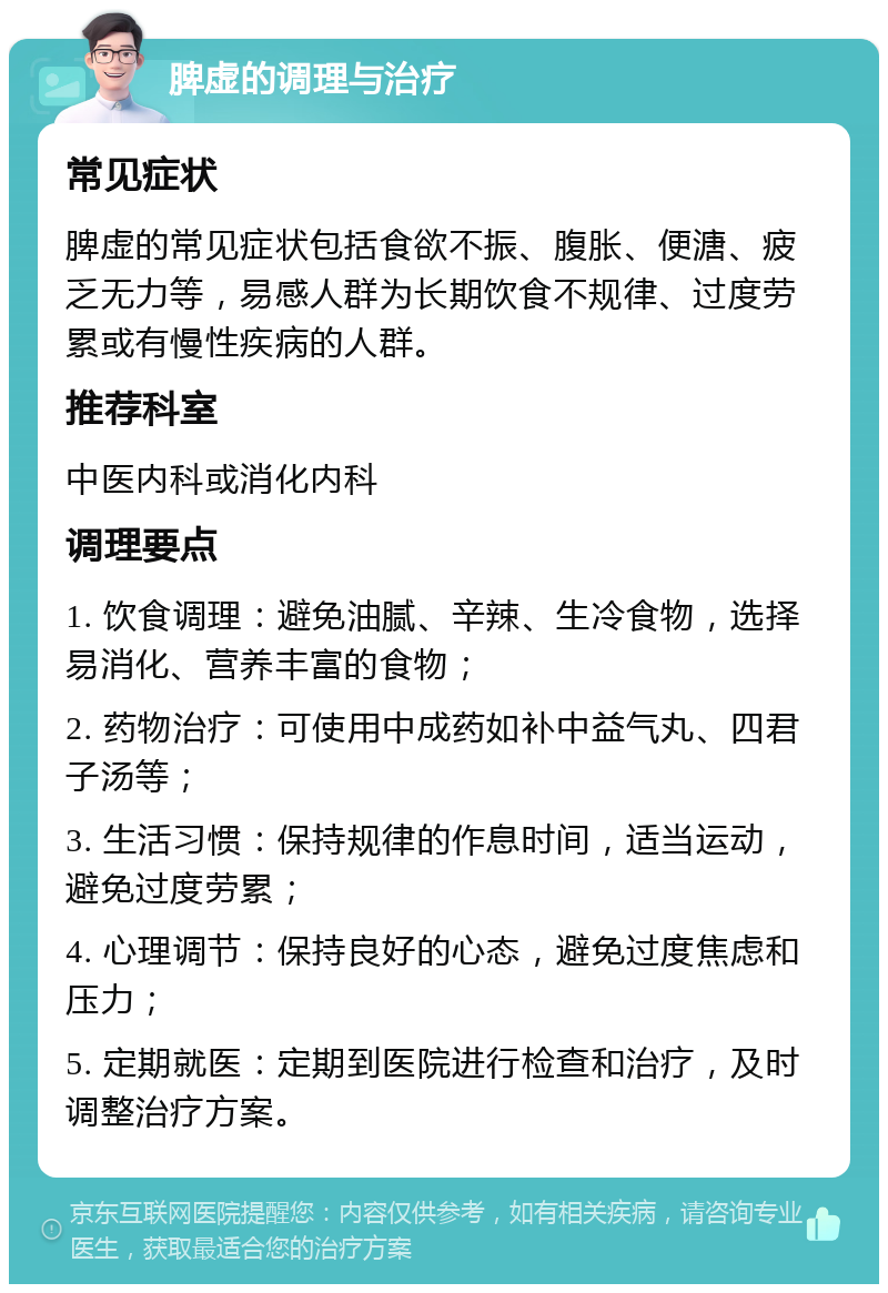 脾虚的调理与治疗 常见症状 脾虚的常见症状包括食欲不振、腹胀、便溏、疲乏无力等，易感人群为长期饮食不规律、过度劳累或有慢性疾病的人群。 推荐科室 中医内科或消化内科 调理要点 1. 饮食调理：避免油腻、辛辣、生冷食物，选择易消化、营养丰富的食物； 2. 药物治疗：可使用中成药如补中益气丸、四君子汤等； 3. 生活习惯：保持规律的作息时间，适当运动，避免过度劳累； 4. 心理调节：保持良好的心态，避免过度焦虑和压力； 5. 定期就医：定期到医院进行检查和治疗，及时调整治疗方案。