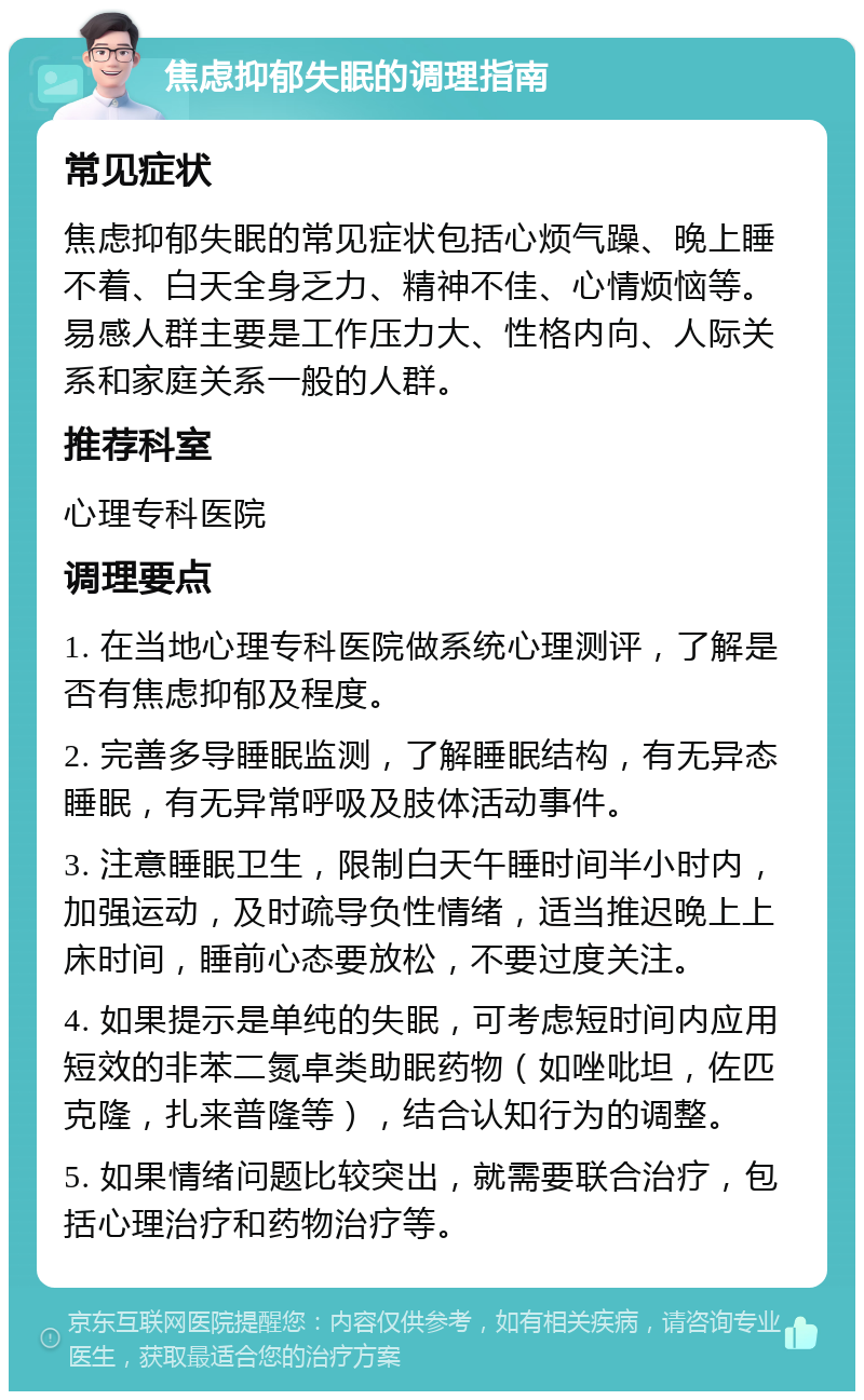 焦虑抑郁失眠的调理指南 常见症状 焦虑抑郁失眠的常见症状包括心烦气躁、晚上睡不着、白天全身乏力、精神不佳、心情烦恼等。易感人群主要是工作压力大、性格内向、人际关系和家庭关系一般的人群。 推荐科室 心理专科医院 调理要点 1. 在当地心理专科医院做系统心理测评，了解是否有焦虑抑郁及程度。 2. 完善多导睡眠监测，了解睡眠结构，有无异态睡眠，有无异常呼吸及肢体活动事件。 3. 注意睡眠卫生，限制白天午睡时间半小时内，加强运动，及时疏导负性情绪，适当推迟晚上上床时间，睡前心态要放松，不要过度关注。 4. 如果提示是单纯的失眠，可考虑短时间内应用短效的非苯二氮卓类助眠药物（如唑吡坦，佐匹克隆，扎来普隆等），结合认知行为的调整。 5. 如果情绪问题比较突出，就需要联合治疗，包括心理治疗和药物治疗等。