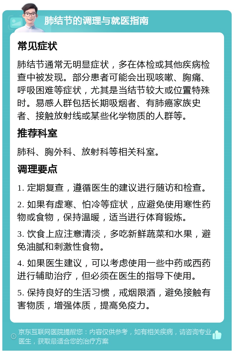 肺结节的调理与就医指南 常见症状 肺结节通常无明显症状，多在体检或其他疾病检查中被发现。部分患者可能会出现咳嗽、胸痛、呼吸困难等症状，尤其是当结节较大或位置特殊时。易感人群包括长期吸烟者、有肺癌家族史者、接触放射线或某些化学物质的人群等。 推荐科室 肺科、胸外科、放射科等相关科室。 调理要点 1. 定期复查，遵循医生的建议进行随访和检查。 2. 如果有虚寒、怕冷等症状，应避免使用寒性药物或食物，保持温暖，适当进行体育锻炼。 3. 饮食上应注意清淡，多吃新鲜蔬菜和水果，避免油腻和刺激性食物。 4. 如果医生建议，可以考虑使用一些中药或西药进行辅助治疗，但必须在医生的指导下使用。 5. 保持良好的生活习惯，戒烟限酒，避免接触有害物质，增强体质，提高免疫力。