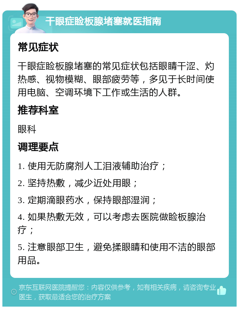 干眼症睑板腺堵塞就医指南 常见症状 干眼症睑板腺堵塞的常见症状包括眼睛干涩、灼热感、视物模糊、眼部疲劳等，多见于长时间使用电脑、空调环境下工作或生活的人群。 推荐科室 眼科 调理要点 1. 使用无防腐剂人工泪液辅助治疗； 2. 坚持热敷，减少近处用眼； 3. 定期滴眼药水，保持眼部湿润； 4. 如果热敷无效，可以考虑去医院做睑板腺治疗； 5. 注意眼部卫生，避免揉眼睛和使用不洁的眼部用品。