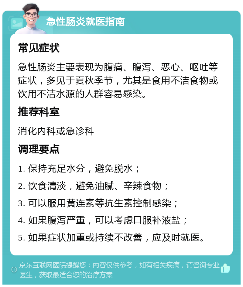 急性肠炎就医指南 常见症状 急性肠炎主要表现为腹痛、腹泻、恶心、呕吐等症状，多见于夏秋季节，尤其是食用不洁食物或饮用不洁水源的人群容易感染。 推荐科室 消化内科或急诊科 调理要点 1. 保持充足水分，避免脱水； 2. 饮食清淡，避免油腻、辛辣食物； 3. 可以服用黄连素等抗生素控制感染； 4. 如果腹泻严重，可以考虑口服补液盐； 5. 如果症状加重或持续不改善，应及时就医。