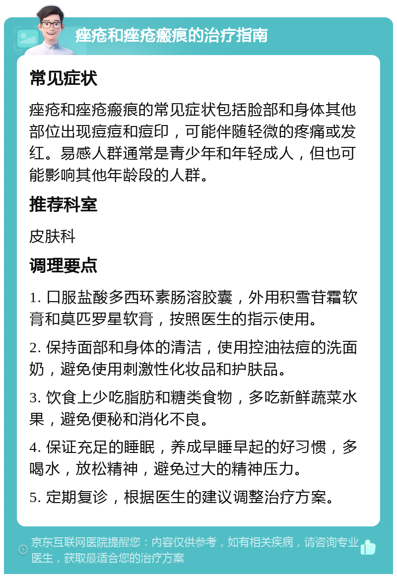 痤疮和痤疮瘢痕的治疗指南 常见症状 痤疮和痤疮瘢痕的常见症状包括脸部和身体其他部位出现痘痘和痘印，可能伴随轻微的疼痛或发红。易感人群通常是青少年和年轻成人，但也可能影响其他年龄段的人群。 推荐科室 皮肤科 调理要点 1. 口服盐酸多西环素肠溶胶囊，外用积雪苷霜软膏和莫匹罗星软膏，按照医生的指示使用。 2. 保持面部和身体的清洁，使用控油祛痘的洗面奶，避免使用刺激性化妆品和护肤品。 3. 饮食上少吃脂肪和糖类食物，多吃新鲜蔬菜水果，避免便秘和消化不良。 4. 保证充足的睡眠，养成早睡早起的好习惯，多喝水，放松精神，避免过大的精神压力。 5. 定期复诊，根据医生的建议调整治疗方案。