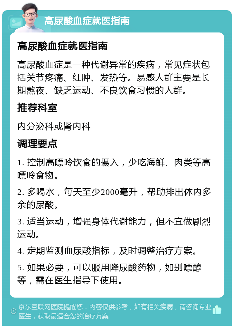 高尿酸血症就医指南 高尿酸血症就医指南 高尿酸血症是一种代谢异常的疾病，常见症状包括关节疼痛、红肿、发热等。易感人群主要是长期熬夜、缺乏运动、不良饮食习惯的人群。 推荐科室 内分泌科或肾内科 调理要点 1. 控制高嘌呤饮食的摄入，少吃海鲜、肉类等高嘌呤食物。 2. 多喝水，每天至少2000毫升，帮助排出体内多余的尿酸。 3. 适当运动，增强身体代谢能力，但不宜做剧烈运动。 4. 定期监测血尿酸指标，及时调整治疗方案。 5. 如果必要，可以服用降尿酸药物，如别嘌醇等，需在医生指导下使用。