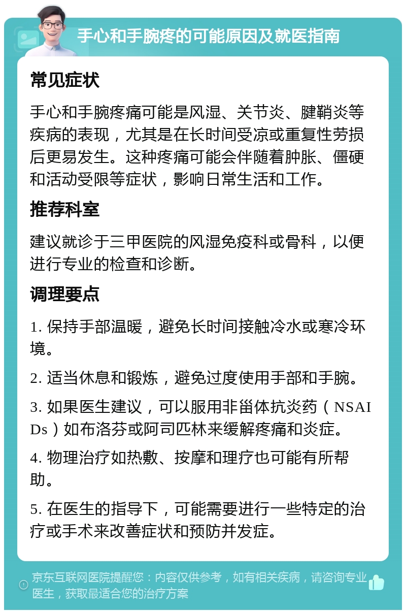 手心和手腕疼的可能原因及就医指南 常见症状 手心和手腕疼痛可能是风湿、关节炎、腱鞘炎等疾病的表现，尤其是在长时间受凉或重复性劳损后更易发生。这种疼痛可能会伴随着肿胀、僵硬和活动受限等症状，影响日常生活和工作。 推荐科室 建议就诊于三甲医院的风湿免疫科或骨科，以便进行专业的检查和诊断。 调理要点 1. 保持手部温暖，避免长时间接触冷水或寒冷环境。 2. 适当休息和锻炼，避免过度使用手部和手腕。 3. 如果医生建议，可以服用非甾体抗炎药（NSAIDs）如布洛芬或阿司匹林来缓解疼痛和炎症。 4. 物理治疗如热敷、按摩和理疗也可能有所帮助。 5. 在医生的指导下，可能需要进行一些特定的治疗或手术来改善症状和预防并发症。