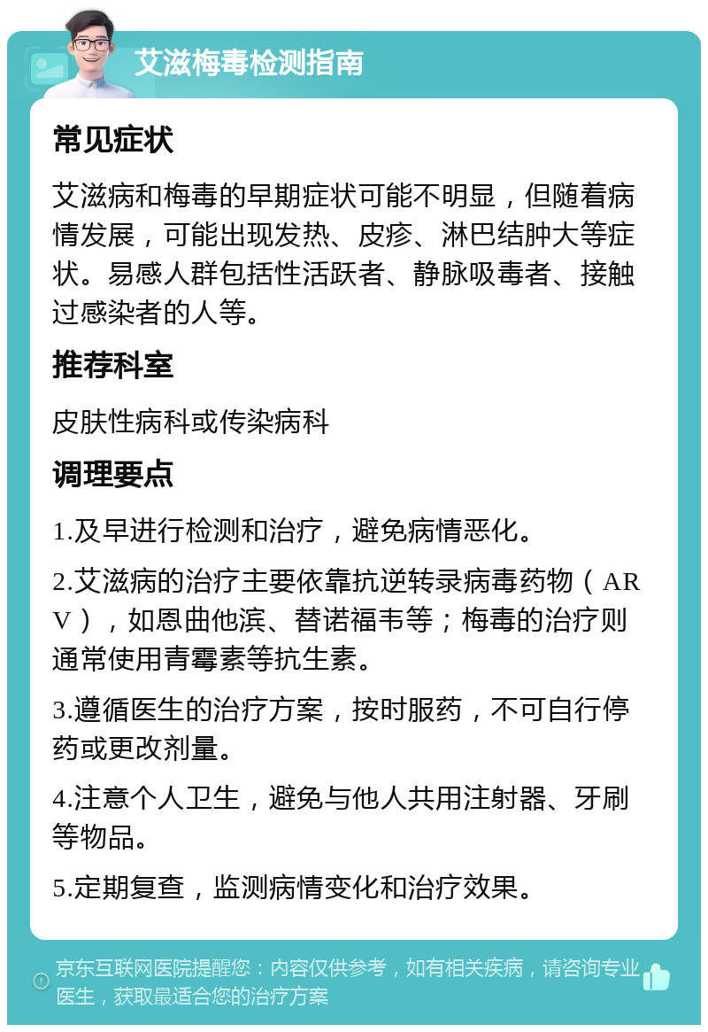 艾滋梅毒检测指南 常见症状 艾滋病和梅毒的早期症状可能不明显，但随着病情发展，可能出现发热、皮疹、淋巴结肿大等症状。易感人群包括性活跃者、静脉吸毒者、接触过感染者的人等。 推荐科室 皮肤性病科或传染病科 调理要点 1.及早进行检测和治疗，避免病情恶化。 2.艾滋病的治疗主要依靠抗逆转录病毒药物（ARV），如恩曲他滨、替诺福韦等；梅毒的治疗则通常使用青霉素等抗生素。 3.遵循医生的治疗方案，按时服药，不可自行停药或更改剂量。 4.注意个人卫生，避免与他人共用注射器、牙刷等物品。 5.定期复查，监测病情变化和治疗效果。