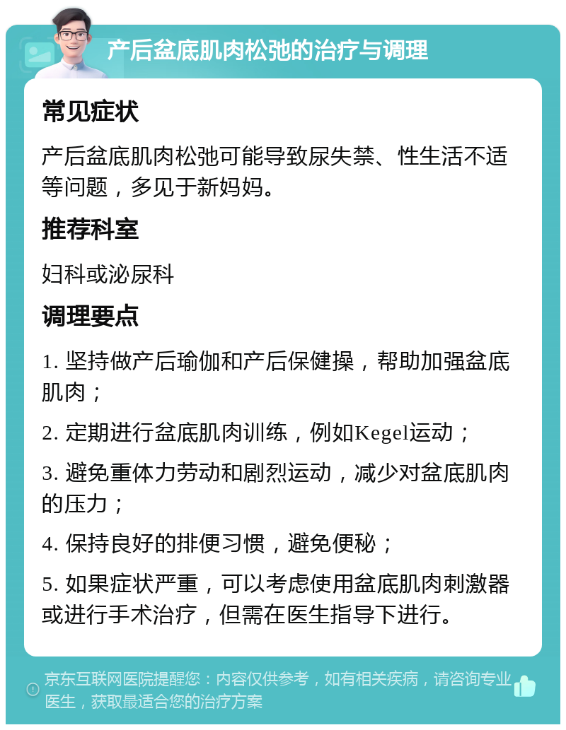 产后盆底肌肉松弛的治疗与调理 常见症状 产后盆底肌肉松弛可能导致尿失禁、性生活不适等问题，多见于新妈妈。 推荐科室 妇科或泌尿科 调理要点 1. 坚持做产后瑜伽和产后保健操，帮助加强盆底肌肉； 2. 定期进行盆底肌肉训练，例如Kegel运动； 3. 避免重体力劳动和剧烈运动，减少对盆底肌肉的压力； 4. 保持良好的排便习惯，避免便秘； 5. 如果症状严重，可以考虑使用盆底肌肉刺激器或进行手术治疗，但需在医生指导下进行。