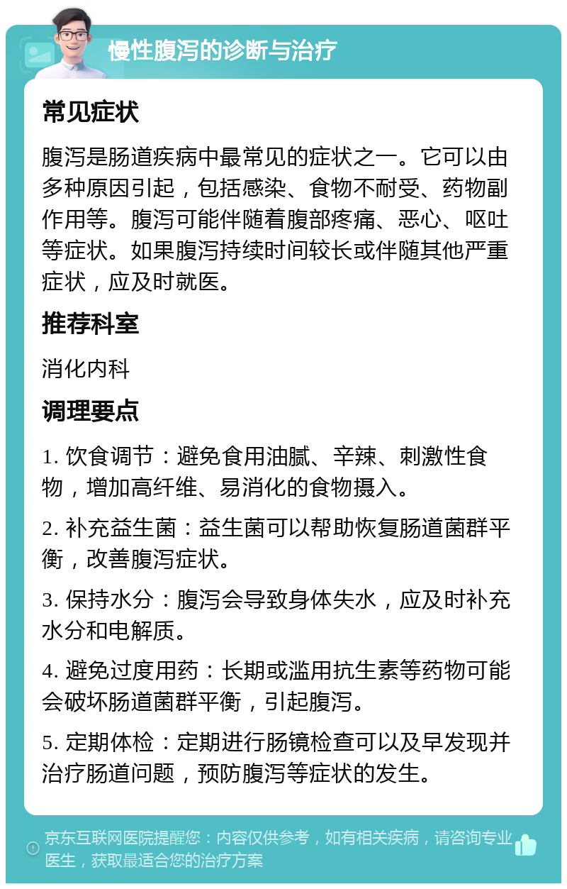 慢性腹泻的诊断与治疗 常见症状 腹泻是肠道疾病中最常见的症状之一。它可以由多种原因引起，包括感染、食物不耐受、药物副作用等。腹泻可能伴随着腹部疼痛、恶心、呕吐等症状。如果腹泻持续时间较长或伴随其他严重症状，应及时就医。 推荐科室 消化内科 调理要点 1. 饮食调节：避免食用油腻、辛辣、刺激性食物，增加高纤维、易消化的食物摄入。 2. 补充益生菌：益生菌可以帮助恢复肠道菌群平衡，改善腹泻症状。 3. 保持水分：腹泻会导致身体失水，应及时补充水分和电解质。 4. 避免过度用药：长期或滥用抗生素等药物可能会破坏肠道菌群平衡，引起腹泻。 5. 定期体检：定期进行肠镜检查可以及早发现并治疗肠道问题，预防腹泻等症状的发生。