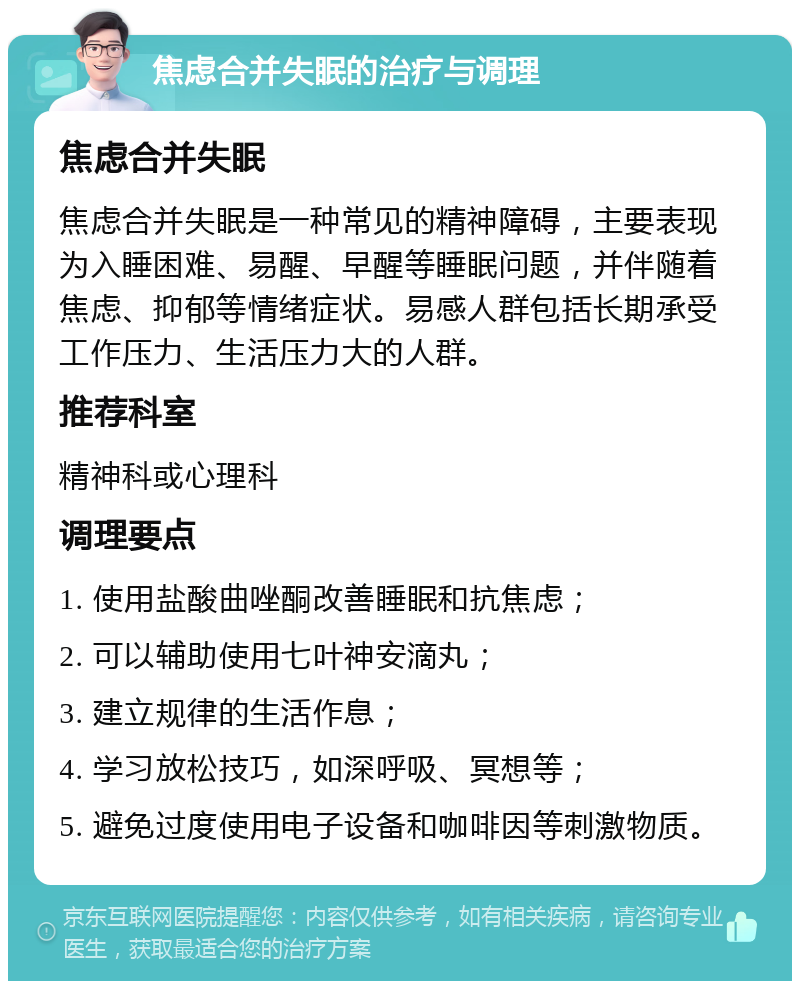 焦虑合并失眠的治疗与调理 焦虑合并失眠 焦虑合并失眠是一种常见的精神障碍，主要表现为入睡困难、易醒、早醒等睡眠问题，并伴随着焦虑、抑郁等情绪症状。易感人群包括长期承受工作压力、生活压力大的人群。 推荐科室 精神科或心理科 调理要点 1. 使用盐酸曲唑酮改善睡眠和抗焦虑； 2. 可以辅助使用七叶神安滴丸； 3. 建立规律的生活作息； 4. 学习放松技巧，如深呼吸、冥想等； 5. 避免过度使用电子设备和咖啡因等刺激物质。