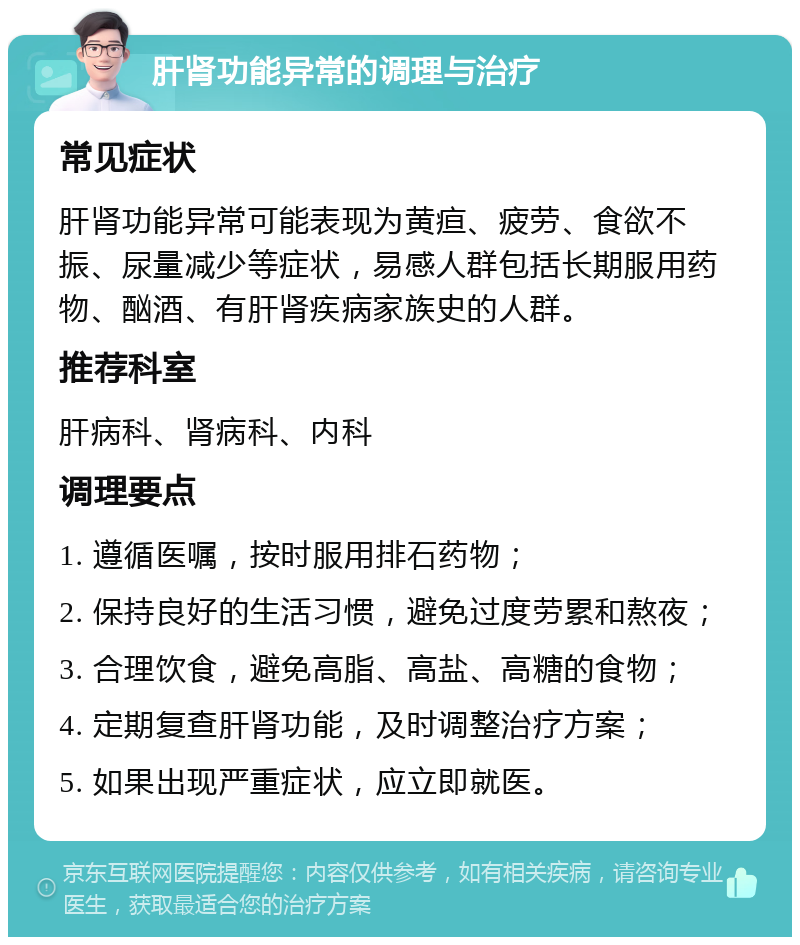 肝肾功能异常的调理与治疗 常见症状 肝肾功能异常可能表现为黄疸、疲劳、食欲不振、尿量减少等症状，易感人群包括长期服用药物、酗酒、有肝肾疾病家族史的人群。 推荐科室 肝病科、肾病科、内科 调理要点 1. 遵循医嘱，按时服用排石药物； 2. 保持良好的生活习惯，避免过度劳累和熬夜； 3. 合理饮食，避免高脂、高盐、高糖的食物； 4. 定期复查肝肾功能，及时调整治疗方案； 5. 如果出现严重症状，应立即就医。